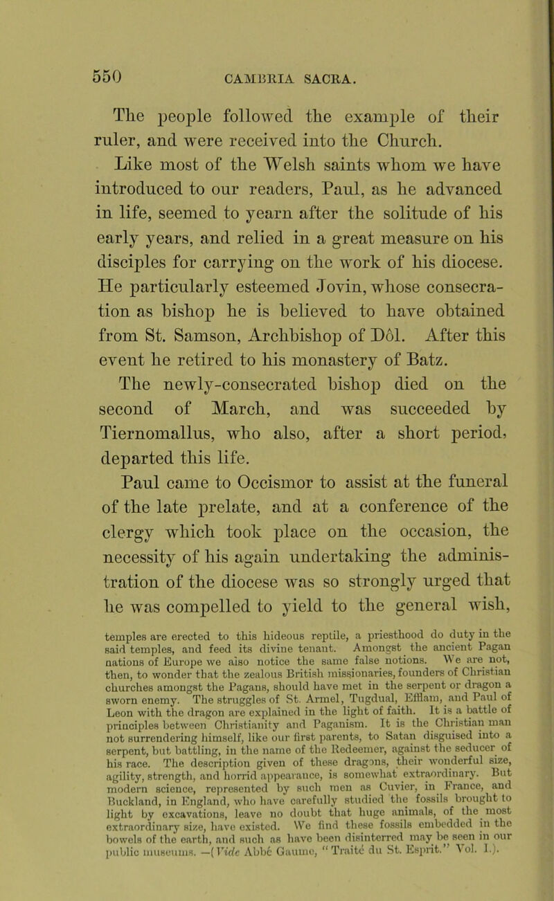 The jjeople followed the example of their ruler, and were received into the Church. Like most of the Welsh saints whom we have introduced to our readers, Paul, as he advanced in life, seemed to yearn after the solitude of his early years, and relied in a great measure on his disciples for carrying on the work of his diocese. He particularly esteemed Jovin, whose consecra- tion as bishop he is believed to have obtained from St. Samson, Archbishop of Hoi. After this event he retired to his monastery of Batz. The newly-consecrated bishop died on the second of March, and was succeeded by Tiernomallus, who also, after a short period, departed this life. Paul came to Occismor to assist at the funeral of the late prelate, and at a conference of the clergy which took place on the occasion, the necessity of his again undertaking the adminis- tration of the diocese was so strongly urged that he was compelled to yield to the general wish, temples are erected to this hideous reptile, a priesthood do duty in the said temples, and feed its divine tenant. Amongst the ancient Pagan nations of Europe we also notice the same false notions. We are^ not, then, to wonder that the zealous British missionaries, founders of Christian churches amongst the Pagans, should have met in the serpent or dragon a sworn enemy. The struggles of St. Arm el, Tugdual,^ Efflam, and Paul of Leon with the dragon are explained in the light of faith. It is a tottle of principles between Christianity and Paganism. It is the Christian man not surrendering himself, like our first parents, to Sat.an disguised into a serpent, but battling, in tlie name of the Redeemer, against the seducer of his race. The description given of these dragons, their wonderful size, agility, strength, and horrid appearance, is somewhat extraordinary. But modern science, represented by such men as Cuvier, in^ France, and Buckland, in England, who have carefully studied the fossils brought to light by excavations, leave no doubt that huge animals, of the most extrnordin.ary size, have existed. We find these fossils embedded in the bowels of the earth, and such as have been disinterred may be seon in our public museums. —{Vide Abbe Gaiiinc, “Traito du St. Esprit.” A ol. 1.).