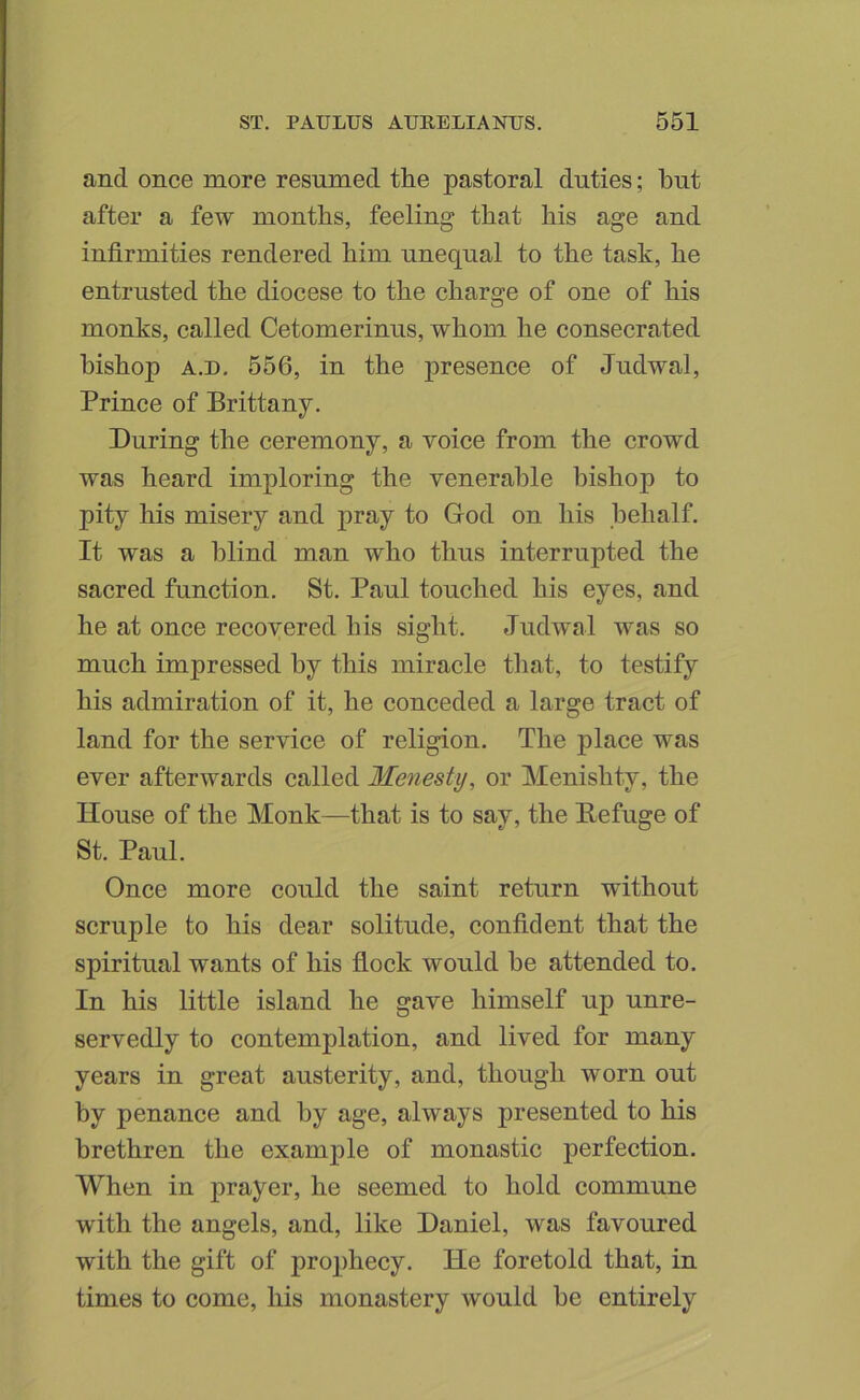 and once more resumed the pastoral duties; but after a few months, feeling that his age and infirmities rendered him unequal to the task, he entrusted the diocese to the charge of one of his monks, called Cetomerinus, whom he consecrated bishop A.D, 556, in the presence of Judwal, Prince of Brittany. During the ceremony, a voice from the crowd was heard imploring the venerable bishop to pity his misery and pray to God on his behalf. It was a blind man who thus interrupted the sacred function. St. Paul touched his eyes, and he at once recovered his sight. Judwal was so much impressed by this miracle that, to testify his admiration of it, he conceded a large tract of land for the service of religion. The place was ever afterwards called Menesty, or Menishty, the House of the Monk—that is to say, the Befuge of St. Paul. Once more could the saint return without scruple to his dear solitude, confident that the spiritual wants of his flock would he attended to. In his little island he gave himself up unre- servedly to contemplation, and lived for many years in great austerity, and, though worn out by penance and by age, always presented to his brethren the example of monastic perfection. When in prayer, he seemed to hold commune with the angels, and, like Daniel, was favoured with the gift of pro])hecy. He foretold that, in times to come, his monastery would he entirely