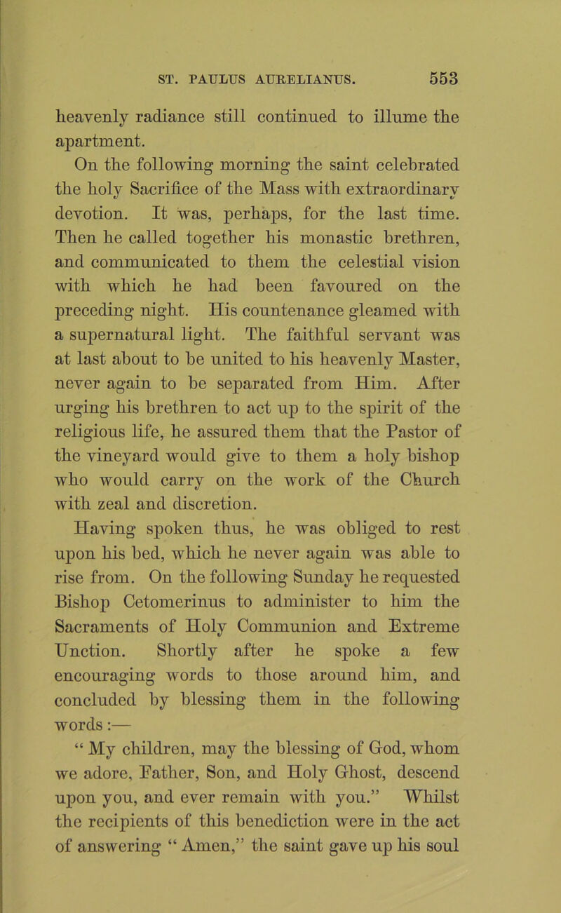 heavenly radiance still continued to illume the apartment. On the following morning the saint celebrated the holy Sacrifice of the Mass with extraordinary devotion. It was, perhaps, for the last time. Then he called together his monastic brethren, and communicated to them the celestial vision with which he had been favoured on the preceding night. His countenance gleamed with a supernatural light. The faithful servant was at last about to be united to his heavenly Master, never again to be separated from Him. After urging his brethren to act up to the spirit of the religious life, he assured them that the Pastor of the vineyard would give to them a holy bishop who would carry on the work of the Church with zeal and discretion. Having spoken thus, he was obliged to rest upon his bed, which he never again was able to rise from. On the following Sunday he requested Bishop Cetomerinus to administer to him the Sacraments of Holy Communion and Extreme Unction. Shortly after he spoke a few encouraging words to those around him, and concluded by blessing them in the following words:— “ My children, may the blessing of God, whom we adore, Eather, Son, and Holy Ghost, descend upon you, and ever remain with you.” Whilst the recipients of this benediction were in the act of answering “ Amen,” the saint gave up his soul