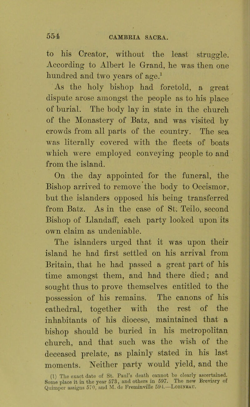 to his Creator, without the least strusrsrle. According to Albert le Grand, he was then one hundred and two years of age.^ As the holy bishop had foretold, a great disj3ute arose amongst the people as to his place of burial. The body lay in state in the church of the Monastery of Batz, and was visited by crowds from all parts of the country. The sea was literally covered with the fleets of boats which were employed conveying people to and from the island. On the day appointed for the funeral, the Bishop arrived to remove the body to Occismor, but the islanders o]3posed his being transferred from Batz. As in the case of St. Teilo, second Bishop of Llandaff, each party looked upon its own claim as undeniable. The islanders urged that it was upon their island he had first settled on his arrival from Britain, that he had passed a great part of his time amongst them, and had there died; and sought thus to prove themselves entitled to the j)ossession of his remains. The canons of his cathedral, together with the rest of the inhabitants of his diocese, maintained that a bishop should be buried in his metropolitan church, and that such was the wish of the deceased prelate, as plainly stated in his last moments. Neither party would yield, and the (1) The exact date of St. Paul’s death cannot be clearly ascertained. Some place it in the year 673, and others in 697. The now Breviary of Quimper assigns 670, and M. de Freminvillc 591.—Louinka0.