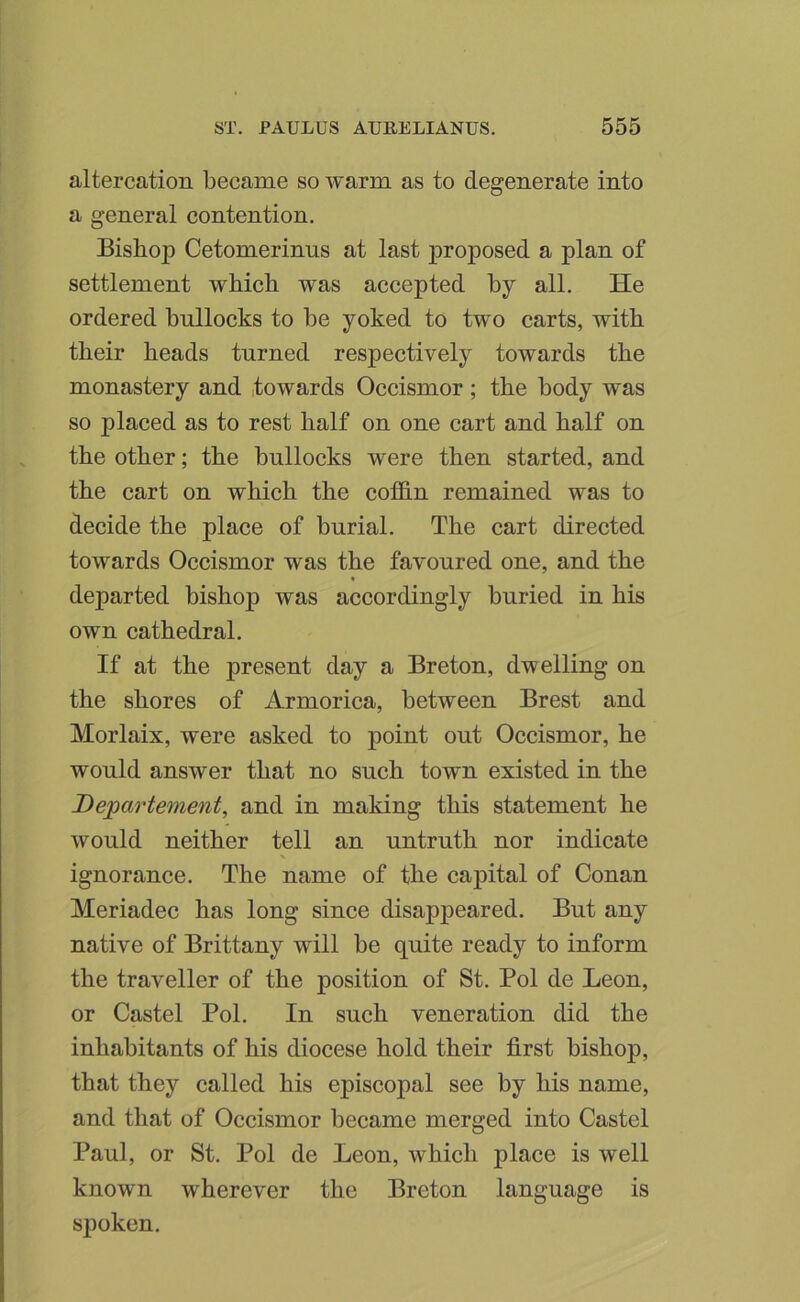 altercation became so warm as to degenerate into a general contention. Bishop Cetomerinus at last proposed a plan of settlement which was accepted by all. He ordered bullocks to be yoked to two carts, with their heads turned respectively towards the monastery and .towards Occismor ; the body was so placed as to rest half on one cart and half on the other; the bullocks were then started, and the cart on which the cofidn remained was to decide the place of burial. The cart directed towards Occismor was the favoured one, and the departed bishop was accordingly buried in his own cathedral. If at the present day a Breton, dwelling on the shores of Armorica, between Brest and Morlaix, were asked to point out Occismor, he would answer that no such town existed in the Departement, and in making this statement he would neither tell an untruth nor indicate ignorance. The name of the capital of Conan Meriadec has long since disappeared. But any native of Brittany will be quite ready to inform the traveller of the position of St. Pol de Leon, or Castel Pol. In such veneration did the inhabitants of his diocese hold their first bishop, that they called his episcopal see by his name, and that of Occismor became merged into Castel Paul, or St. Pol de Leon, which place is well known wherever the Breton language is si^oken.