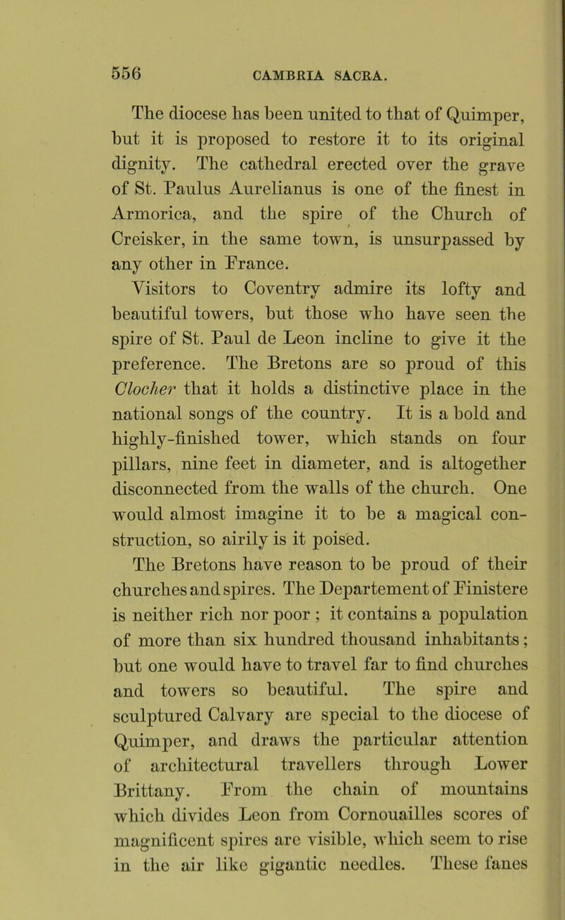 The diocese has been united to that of Quimper, hut it is proposed to restore it to its original dignity. The cathedral erected over the grave of St. Paulus Aurelianus is one of the finest in Armorica, and the spire of the Church of Creisker, in the same town, is unsurpassed by any other in Prance. Visitors to Coventry admire its lofty and beautiful towers, hut those who have seen the sjDire of St. Paul de Leon incline to give it the preference. The Bretons are so proud of this Clocher that it holds a distinctive place in the national songs of the country. It is a bold and highly-finished tower, which stands on four pillars, nine feet in diameter, and is altogether disconnected from the walls of the church. One would almost imagine it to be a magical con- struction, so airily is it poised. The Bretons have reason to be proud of their churches and spires. The Departement of Pinistere is neither rich nor poor ; it contains a population of more than six hundred thousand inhabitants; but one would have to travel far to find churches and towers so beautiful. The spire and sculptured Calvary are special to the diocese of Quimper, and draws the particular attention of architectural travellers through Lower Brittany. Prom the chain of mountains which divides Leon from Cornouailles scores of magnificent spires are visible, which seem to rise in the air like gigantic needles. These fanes