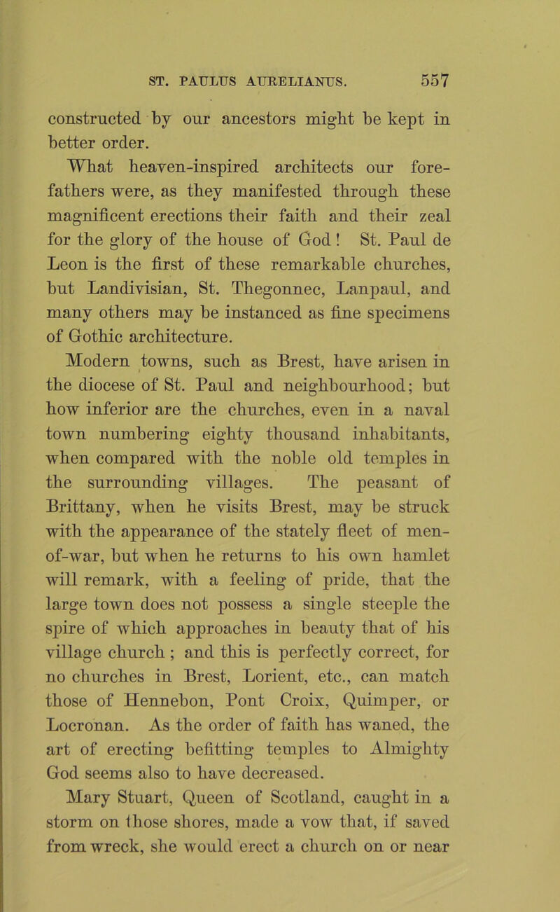 constructed by our ancestors might be kept in better order. What heaven-inspired architects our fore- fathers were, as they manifested through these magnificent erections their faith and their zeal for the glory of the house of God ! St. Paul de Leon is the first of these remarkable churches, but Landivisian, St. Thegonnec, Lanpaul, and many others may be instanced as fine specimens of Gothic architecture. Modern towns, such as Brest, have arisen in the diocese of St. Paul and neighbourhood; but how inferior are the churches, even in a naval town numbering eighty thousand inhabitants, when compared with the noble old temples in the surrounding villages. The peasant of Brittany, when he visits Brest, may be struck with the appearance of the stately fleet of men- of-war, but when he returns to his own hamlet will remark, with a feeling of pride, that the large town does not possess a single steeple the spire of which approaches in beauty that of his village church ; and this is perfectly correct, for no churches in Brest, Lorient, etc., can match those of Hennebon, Pont Croix, Quimper, or Locronan. As the order of faith has waned, the art of erecting befitting temples to Almighty God seems also to have decreased. Mary Stuart, Queen of Scotland, caught in a storm on those shores, made a vow that, if saved from wreck, she would erect a church on or near