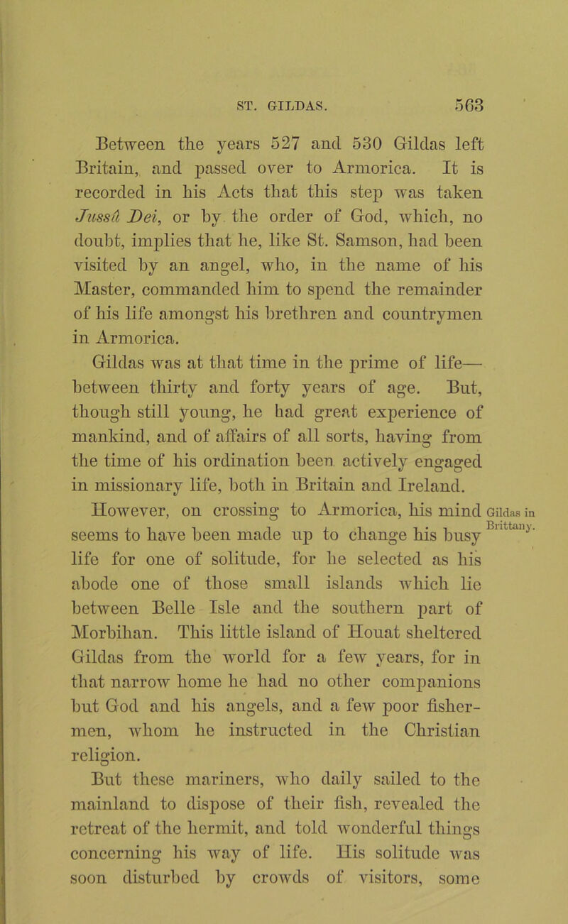 Between tlie years 527 and 530 Gildas left Britain, and passed over to Armorica. It is recorded in his Acts that this step was taken Jitssd Dei, or by the order of God, which, no donht, implies that he, like St. Samson, had been visited by an angel, who, in the name of his Master, commanded him to spend the remainder of his life amongst his brethren and countrymen in Armorica. Gildas was at that time in the prime of life— between thirty and forty years of age. But, though still young, he had great experience of mankind, and of affairs of all sorts, having from the time of his ordination heeo actively engaged in missionary life, both in Britain and Ireland. However, on crossing to Armorica, his mind Gildas in seems to have been made up to change his busy life for one of solitude, for he selected as his abode one of those small islands which lie between Belle Isle and the southern part of Morbihan. This little island of Ilouat sheltered Gildas from the world for a few years, for in that narrow home he had no other comjianions but God and his angels, and a few poor fisher- men, whom he instructed in the Christian religion. But these mariners, who daily sailed to the mainland to dispose of their fish, revealed the retreat of the hermit, and told wonderful thinijs concerning his way of life. His solitude was soon disturbed by crowds of visitors, some