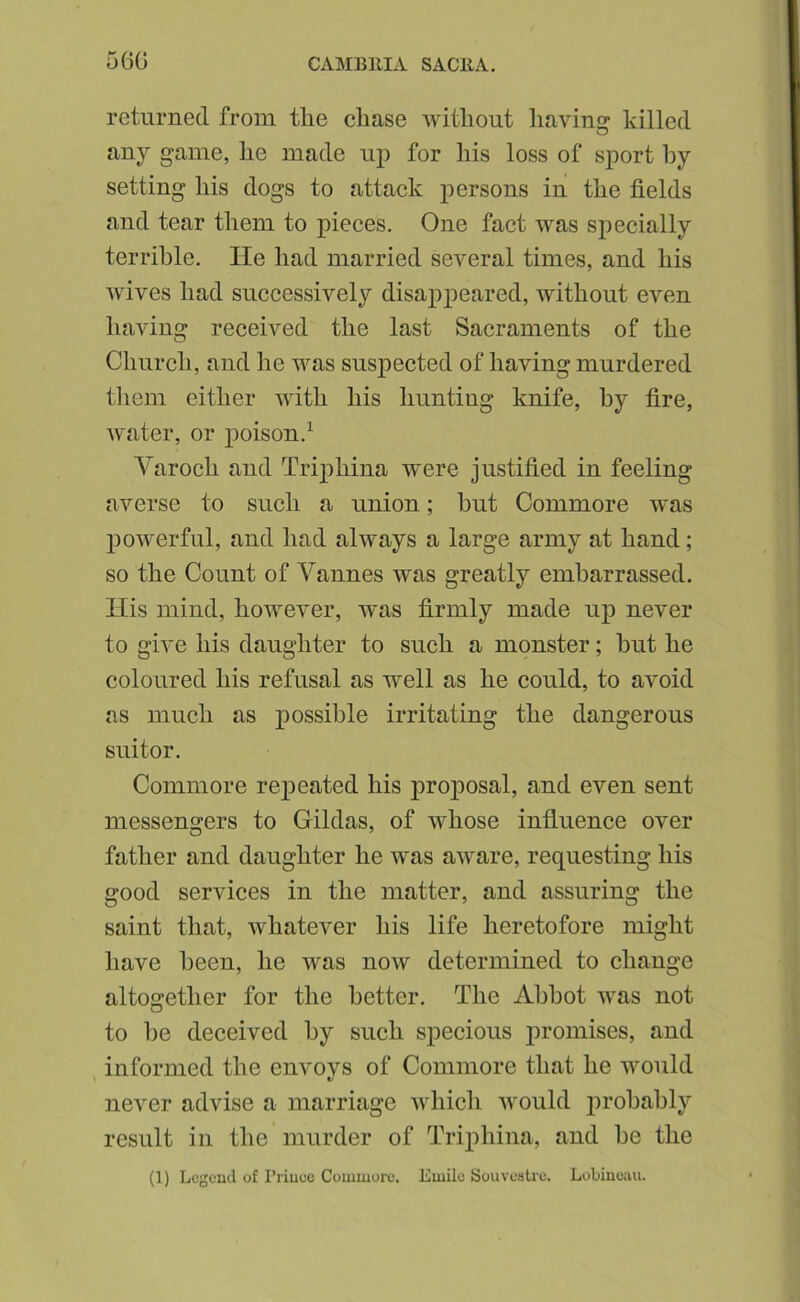 56G returned from the chase without liaving killed n,ny game, he made up for his loss of sport hy setting his dogs to attack persons in the fields and tear them to pieces. One fact was specially terrible. lie had married several times, and his wives had successively disap23eared, without even having received the last Sacraments of the Church, and he was suspected of having murdered them either with his hunting knife, hy fire, water, or poison.^ Varoch and Triphina were justified in feeling averse to such a union; hut Commore was 230werful, and had always a large army at hand; so the Count of Vannes was greatly embarrassed. Ilis mind, however, was firmly made up never to give his daughter to such a monster; hut he coloured his refusal as well as he could, to avoid as much as possible irritating the dangerous suitor. Commore rej)eated his projoosal, and even sent messengers to Gildas, of whose influence over father and daughter he was aware, requesting his good services in the matter, and assuring the saint that, whatever his life heretofore might have been, he was now determined to change altogether for the better. The Abbot was not to he deceived hy such sj)ecious 2)romises, and informed the envoys of Commore that he would never advise a marriage which would probably result in the murder of Trijihina, and be the (1) Lcgoucl of I’riuuo Commore. Emile Souvestre. Lobinoau.