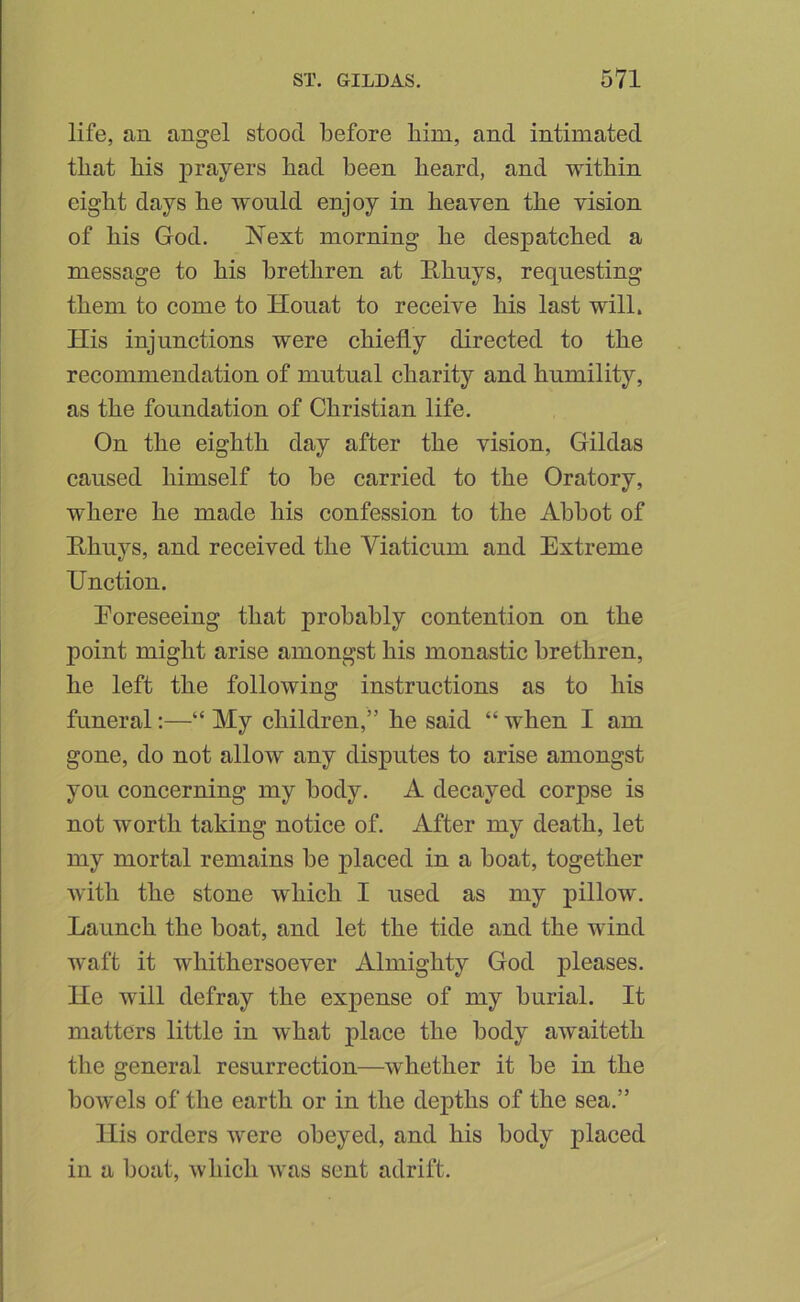 life, an angel stood before him, and intimated that his prayers had been heard, and within eight days he would enjoy in heaven the vision of his God. Next morning he despatched a message to his brethren at E.huys, requesting them to come to Houat to receive his last will. His injunctions were chiefly directed to the recommendation of mutual charity and humility, as the foundation of Christian life. On the eighth day after the vision, Gildas caused himself to be carried to the Oratory, where he made his confession to the Abbot of Rhuys, and received the Viaticum and Extreme Unction. Eoreseeing that probably contention on the point might arise amongst his monastic brethren, he left the following instructions as to his funeral;—“ My children,” he said “ when I am gone, do not allow any disputes to arise amongst you concerning my body. A decayed corpse is not worth taking notice of. After my death, let my mortal remains be placed in a boat, together with the stone which I used as my pillow. Launch the boat, and let the tide and the wind waft it whithersoever Almighty God pleases, lie will defray the expense of my burial. It matters little in what place the body awaiteth the general resurrection—whether it be in the bowels of the earth or in the depths of the sea.” llis orders were obeyed, and his body placed in a boat, which was sent adrift.