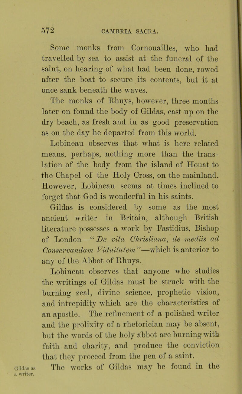 Some monks from Cornonailles, who had travelled hy sea to assist at the funeral of the saint, on hearing of what had been done, rowed after the boat to secure its contents, but it at once sank beneath the waves. The monks of Rhuys, however, three months later on found the body of Gildas, cast up on the dry beach, as fresh and in as good preservation as on the day he departed from this world. Lobineau observes that what is here related means, perhaps, nothing more than the trans- lation of the body from the island of Houat to the Chapel of the Holy Cross, on the mainland. However, Lobineau seems at times inclined to forget that God is wonderful in his saints. Gildas is considered bv some as the most V ancient -writer in Britain, although British literature possesses a work by Bastidius, Bishop of London—“jDe vita Christiana, de mediis ad Conservandam Viduitatem”—which is anterior to any of the Abbot of Bhuys, Lobineau observes that anyone who studies the writings of Gildas must be struck with the burning zeal, divine science, prophetic vision, and intrepidity which are the characteristics of an apostle. The refinement of a polished writer and the prolixity of a rhetorician may be absent, but the words of the holy abbot arc burning with faith and charity, and produce the conviction that they proceed from the pen of a saint. Oild.oa .18 The works of Gildas may be found in the a writer.