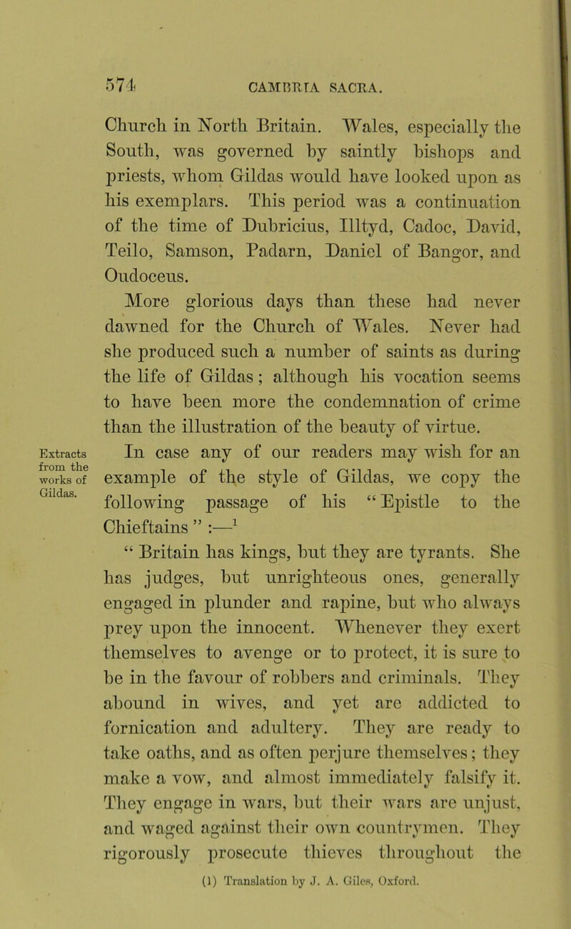 Extracts from the works of Gildas. Church in North Britain. Wales, especially the South, was governed by saintly bishops and priests, whom Gildas would have looked upon as his exemplars. This period was a continuation of the time of Duhricius, Illtyd, Cadoc, David, Teilo, Samson, Padarn, Daniel of Bangor, and Oudoceus. More glorious days than these had never dawned for the Church of Wales. Never had she produced such a number of saints as during the life of Gildas; although his vocation seems to have been more the condemnation of crime than the illustration of the beauty of virtue. In case any of our readers may wish for an example of the style of Gildas, we copy the following passage of his “ Ej)istle to the Chieftains ” :—^ “ Britain has kings, but they are tyrants. She has judges, hut unrighteous ones, generally engaged in plunder and rapine, but who always prey upon the innocent. Whenever they exert themselves to avenge or to protect, it is sure to be in the favour of robbers and criminals. They abound in wives, and yet are addicted to fornication and adultery. They are ready to take oaths, and as often perjure themselves; they make a vow, and almost immediately falsify it. They engage in wars, but their wars are unjust, and waged against their own countrymen. They rigorously prosecute thieves throughout the (1) Translation by J. A. Giles, O.xford.