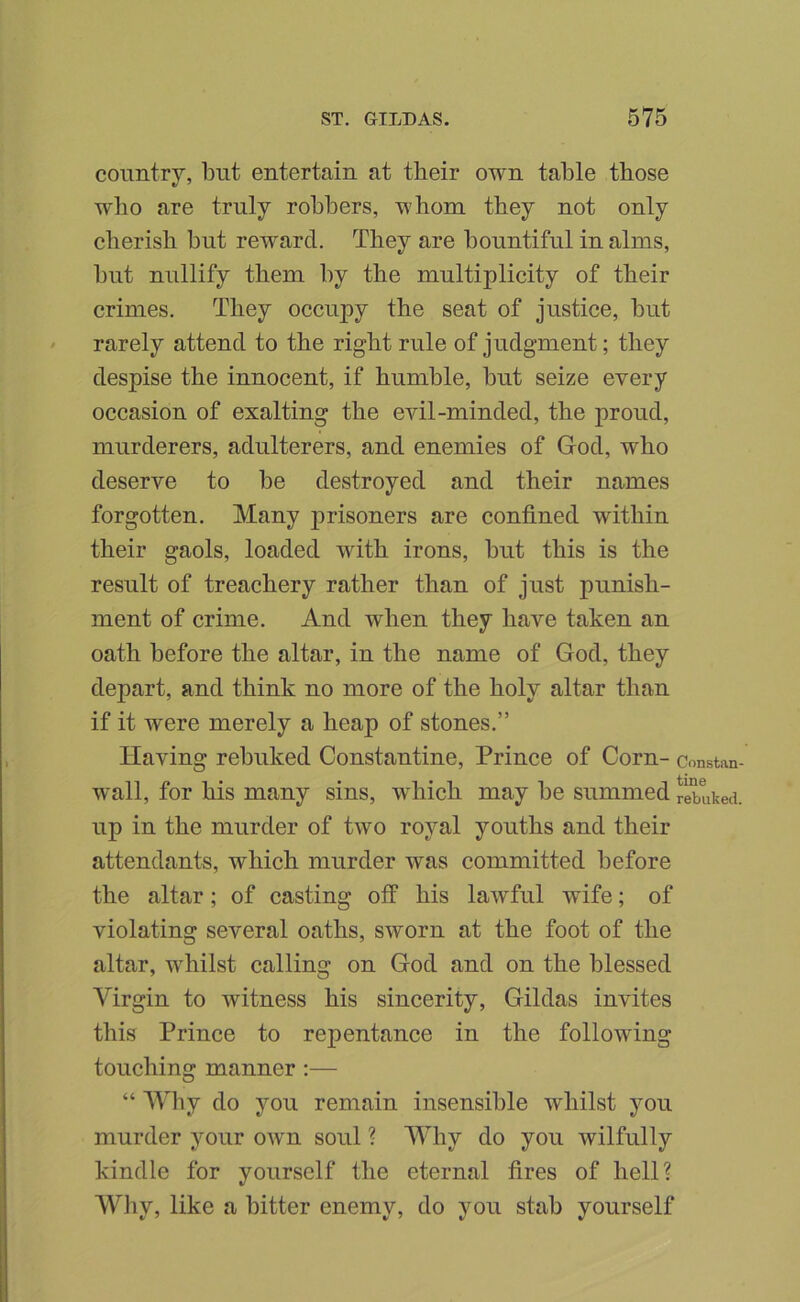 country, but entertain at their own table those who are truly robbers, whom they not only cherish but reward. They are bountiful in alms, but nullify them by the multiplicity of their crimes. They occupy the seat of justice, but ' rarely attend to the right rule of judgment; they despise the innocent, if humble, but seize every occasion of exalting the evil-minded, the proud, murderers, adulterers, and enemies of God, who deserve to be destroyed and their names forgotten. Many prisoners are confined within their gaols, loaded with irons, hut this is the result of treachery rather than of just punish- ment of crime. And when they have taken an oath before the altar, in the name of God, they depart, and think no more of the holy altar than if it were merely a heap of stones.” Having rebuked Constantine, Prince of Corn- constan wall, for his many sins, which may be summed rebuked up in the murder of two royal youths and their attendants, which murder was committed before the altar; of casting off his lawful wife; of violating several oaths, sworn at the foot of the altar, whilst calling on God and on the blessed Virgin to witness his sincerity, Gildas invites this Prince to repentance in the following touching manner :— “ Wby do you remain insensible whilst you murder your own soul ? Why do you wilfully kindle for yourself the eternal fires of hell? Wliy, like a bitter enemy, do you stab yourself