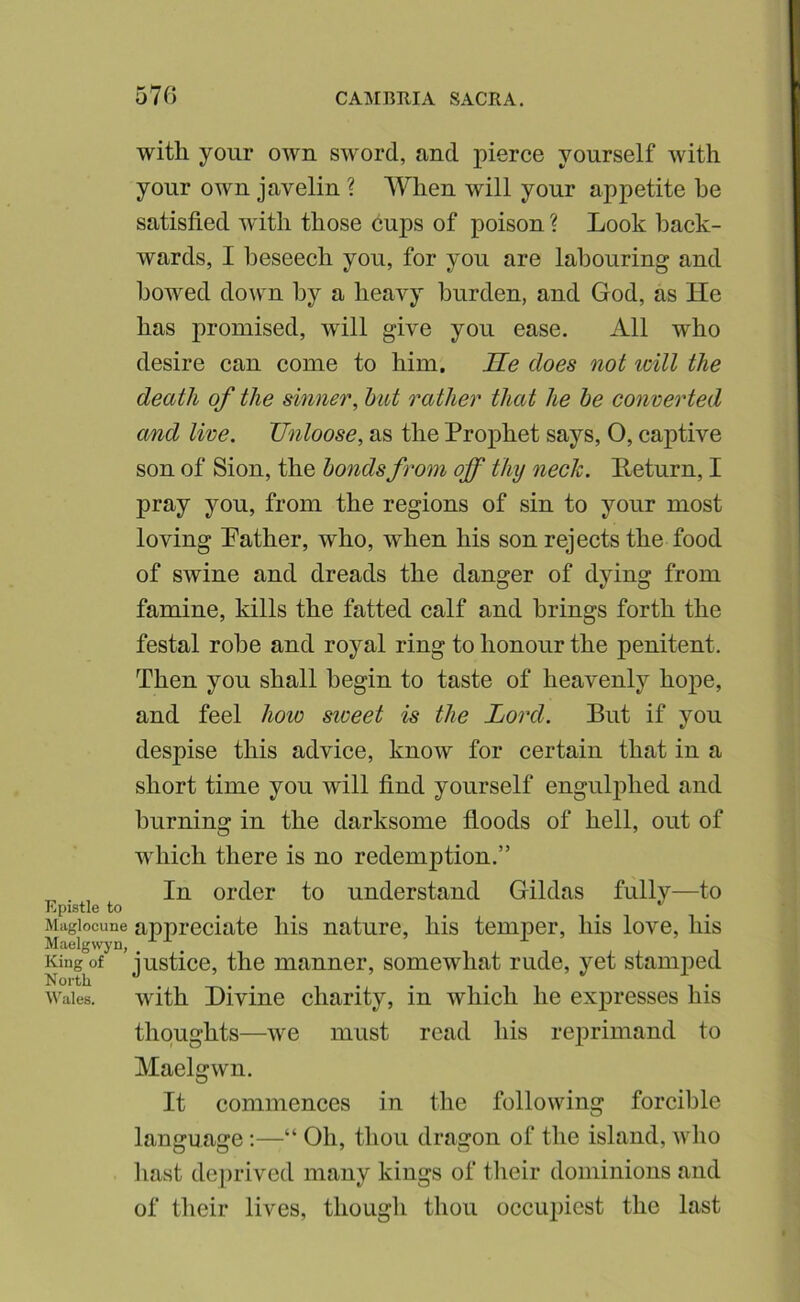 with your own sword, and pierce yourself with your own javelin ? When will your appetite be satisfied with those cups of poison ? Look back- wards, I beseech you, for you are labouring and bowed down by a heavy burden, and God, as He has promised, will give you ease. All who desire can come to him. He does not loill the death of the sinner, hut rather that he be converted and live. Unloose, as the Prophet says, O, captive son of Sion, the bonds from off thy neck. Peturn, I pray you, from the regions of sin to your most loving Pather, who, when his son rejects the food of swine and dreads the danger of dying from famine, kills the fatted calf and brings forth the festal robe and royal ring to honour the penitent. Then you shall begin to taste of heavenly hoj)e, and feel how sweet is the Lord. But if you despise this advice, know for certain that in a short time you will find yourself engulphed and burning in the darksome floods of hell, out of which there is no redemption.” In order to understand Gildas fully—to Epistle to ^ ^ ^ Magiocune appreciate his nature, his temper, his love, his Maelgwyn, ^ King of justice, the manner, somewhat rude, yet stamped Wales. with Divine charity, in which he expresses his thoughts—we must read his reprimand to Maelgwn. It commences in the following forcible language;—“ Oh, thou dragon of the island, who hast dejirived many kings of tlieir dominions and of their lives, though thou occiquost the last