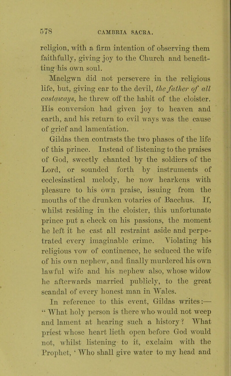 religion, with a firm intention of observing them faithfully, giving joy to the Church and henefit- ting his own soul. Maelgwn did not persevere in the religious life, hut, giving ear to the devil, the father of all castaways, he threw off the habit of the cloister. His conversion had given joy to heaven and earth, and his return to evil ways was the cause of grief and lamentation. Hildas then contrasts the two phases of the life of this prince. Instead of listening to the praises of God, sweetly chanted by the soldiers of the Lord, or sounded forth by instruments of ecclesiastical melody, he now hearkens with pleasure to his own praise, issuing from the mouths of the drunken votaries of Bacchus. If, whilst residing in the cloister, this unfortunate prince put a check on his passions, the moment he left it he cast all restraint aside and perpe- trated every imaginable crime. Violating his religious vow of continence, he seduced the wife of his own nephew, and finally murdered his own lawful wife and his nephew also, whose widow lie afterwards married j)^^l^licly, to the great scandal of every honest man in Wales. In reference to this event, Gildas writes:— “ What holy person is tliere who Avould not weep and lament at hearing such a history ? What priest whose licart lieth open before God v'^ould not, wliilst listening to it, exclaim Avith the Prophet, ‘ Who shall give water to my head and