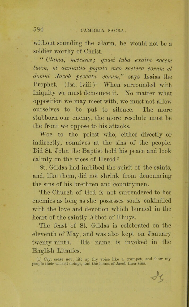 without sounding the alarm, he would not he a soldier worthy of Christ. “ Clama, necesses; quasi tuba exalta vocem tuam, et annuntia populo meo scelera eorum et domui Jacob 'peccata eorum” says Isaias the Prophet. (Isa. Iviii.)^ When surrounded with iniquity we must denounce it. No matter what opposition we may meet with, we must not allow ourselves to he put to silence. The more stubborn our enemy, the more resolute must he the front we oppose to his attacks. W^oe to the j>riest w^ho, either directly or indirectly, connives at the sins of the people. Did St. John the Baptist hold his j)eace and look calmly on the vices of Herod ? St. Hildas had imbibed the spirit of the saints, and, like them, did not shrink from denouncing the sins of his brethren and countrymen. The Church of God is not surrendered to her enemies as long as she possesses souls enkindled with the love and devotion which burned in the heart of the saintly Abbot of llhuys. The feast of St. Gildas is celebrated on the eleventh of May, and was also kej)t on January twenty-ninth. His name is invoked in the English Litanies. (1) Cry, cease not; lift up thy voice like a trumpet, anil show my people their wicked doings, and the house of Jacob their sins.