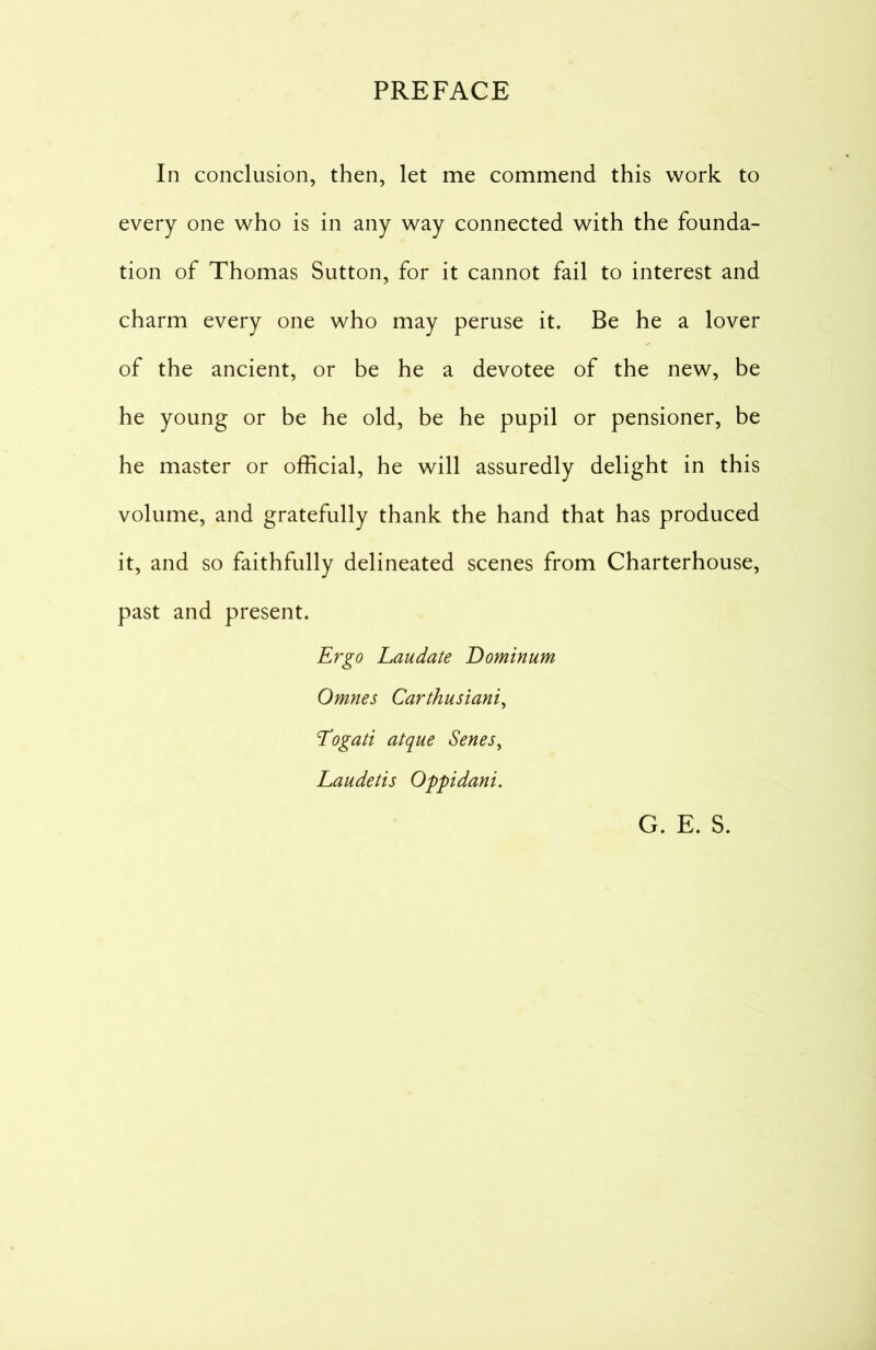 In conclusion, then, let me commend this work to every one who is in any way connected with the founda- tion of Thomas Sutton, for it cannot fail to interest and charm every one who may peruse it. Be he a lover of the ancient, or be he a devotee of the new, be he young or be he old, be he pupil or pensioner, be he master or official, he will assuredly delight in this volume, and gratefully thank the hand that has produced it, and so faithfully delineated scenes from Charterhouse, past and present. Ergo Laudate Dominum Omnes Carthusiani, Togati atque Senes, Laudetis Oppidani. G. E. S.