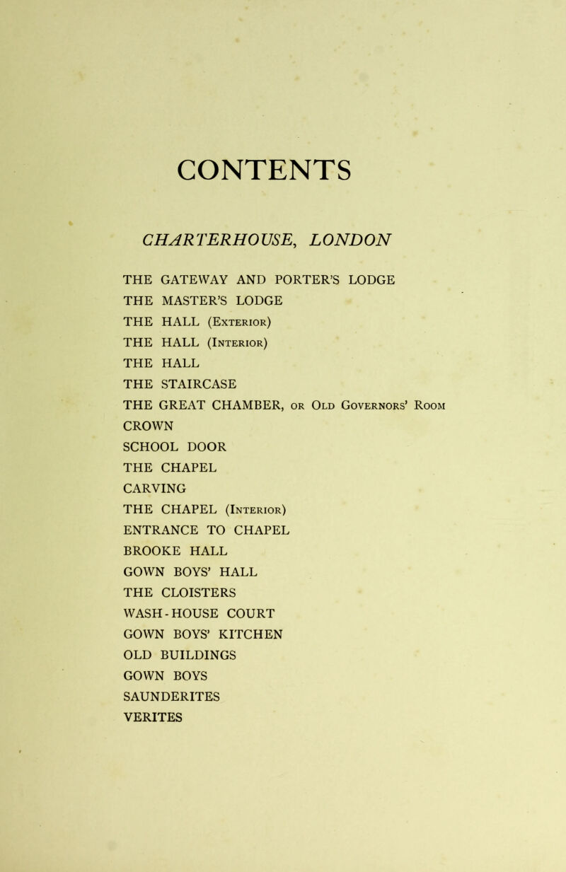 CONTENTS CHARTERHOUSE, LONDON THE GATEWAY AND PORTER’S LODGE THE MASTER’S LODGE THE HALL (Exterior) THE HALL (Interior) THE HALL THE STAIRCASE THE GREAT CHAMBER, or Old Governors’ Room CROWN SCHOOL DOOR THE CHAPEL CARVING THE CHAPEL (Interior) ENTRANCE TO CHAPEL BROOKE HALL GOWN BOYS’ HALL THE CLOISTERS WASH-HOUSE COURT GOWN BOYS’ KITCHEN OLD BUILDINGS GOWN BOYS SAUNDERITES VERITES