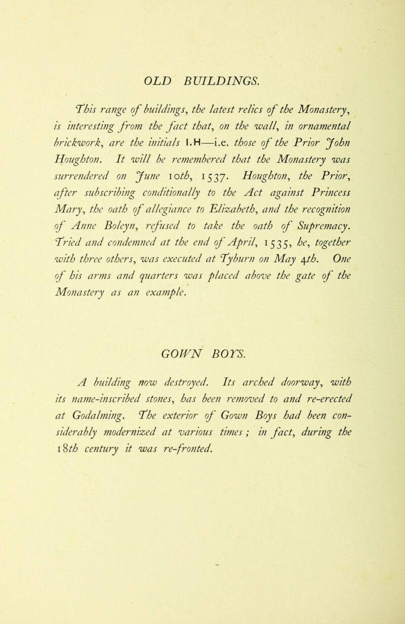 OLD BUILDINGS. Phis range of buildings, the latest relics of the Monastery, is interesting from the fact that, on the wall, in ornamental brickwork, are the initials I.H—i.e. those of the Prior John Houghton. It will be remembered that the Monastery was surrendered on June ioth, 1537. Houghton, the Prior, after subscribing conditionally to the Act against Princess Mary, the oath of allegiance to Elizabeth, and the recognition of Anne Bo ley n, refused to take the oath of Supremacy. Pried and condemned at the end of April, 1535, he, together with three others, was executed at Pyburn on May \th. One of his arms and quarters was placed above the gate of the Monastery as an example. GOWN BOYS. A building now destroyed. Its arched doorway, with its name-inscribed stones, has been removed to and re-erected at Godaiming. Phe exterior of Gown Boys had been con- siderably modernized at various times; in fact, during the 18 th century it was re-fronted.