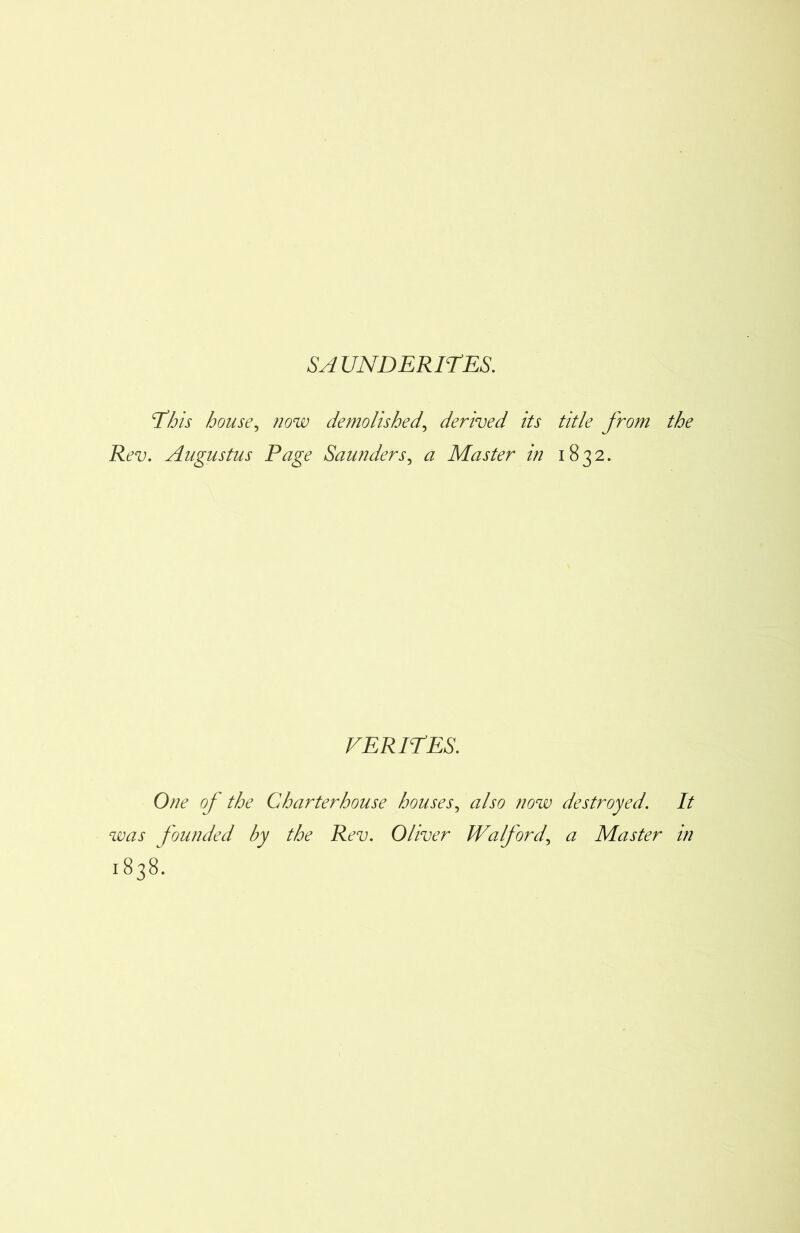 'This house, now demolished, derived its title from the Rev. Augustus Page Saunders, <2 Master in 1832. VERITES. One of the Charterhouse houses, also now destroyed. It was founded by the Rev. Oliver Wa ford, a Master in 1838.