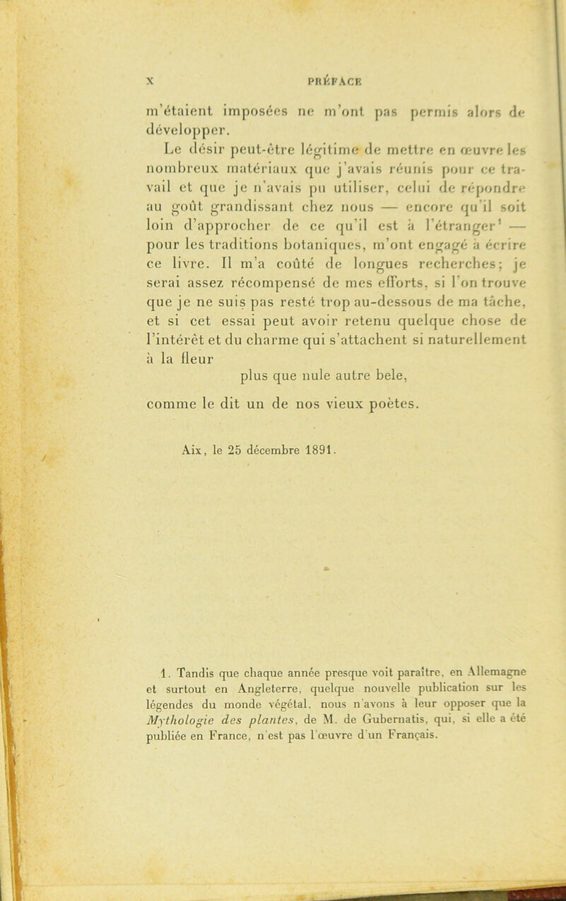 m’étaient imposées ne m’ont pas permis alors de développer. Le désir peut-être légitime de mettre en œuvre les nombreux matériaux que j’avais réunis pour ce tra- vail et que je n'avais pu utiliser, celui de répondre au goût grandissant chez nous — encore qu'il soit loin d’approcher de ce qu il est à l’étranger1 — pour les traditions botaniques, m’ont engagé a écrire ce livre. Il m’a coûté de longues recherches; je serai assez récompensé de mes efforts, si l’on trouve que je ne suis pas resté trop au-dessous de ma tâche, et si cet essai peut avoir retenu quelque chose de l’intérêt et du charme qui s’attachent si naturellement à la Heur plus que nule autre bele, comme le dit un de nos vieux poètes. Àix, le 25 décembre 1891. 1. Tandis que chaque année presque voit paraître, en Allemagne et surtout en Angleterre, quelque nouvelle publication sur les légendes du monde végétal, nous n avons à leur opposer que la Mythologie des plantes, de M. de Gubernatis, qui, si elle a été publiée en France, n'est pas l’œuvre d'un Français.