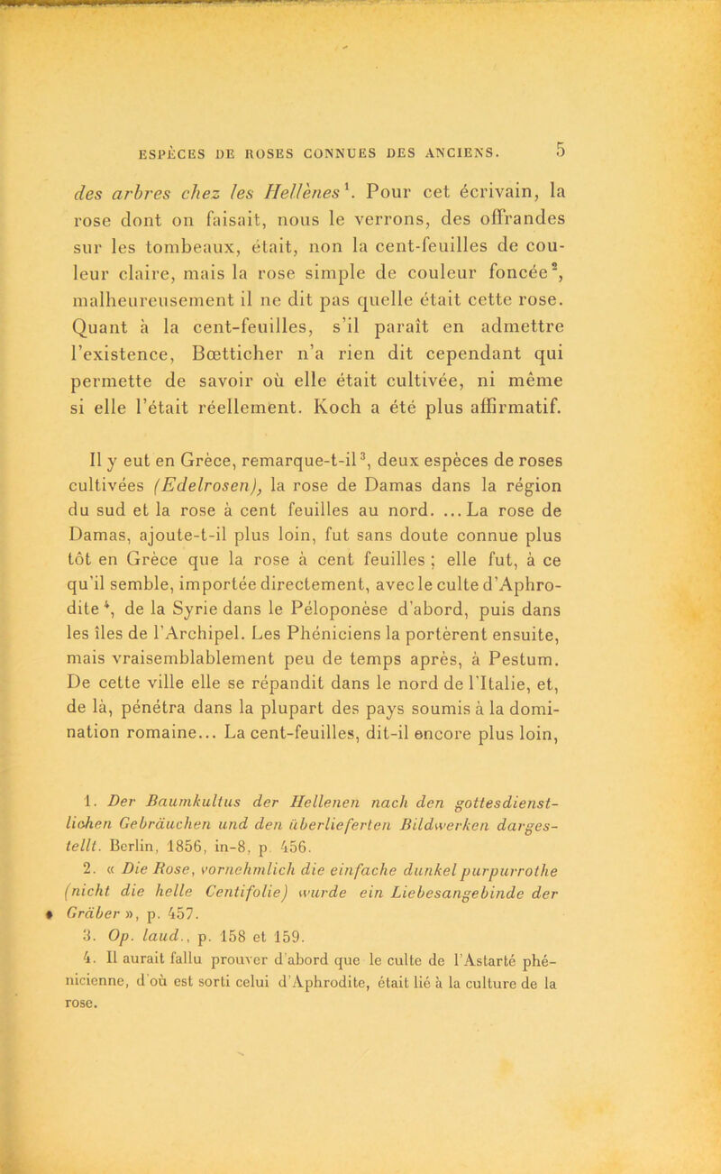 des arbres chez les Hellènes1 2. Pour cet écrivain, la rose dont on faisait, nous le verrons, des offrandes sur les tombeaux, était, non la cent-feuilles de cou- leur claire, mais la rose simple de couleur foncée5, malheureusement il ne dit pas quelle était cette rose. Quant à la cent-feuilles, s’il paraît en admettre l’existence, Bœtticher n’a rien dit cependant qui permette de savoir où elle était cultivée, ni même si elle l’était réellement. Koch a été plus affirmatif. Il y eut en Grèce, remarque-t-il3, deux espèces de roses cultivées (Edelrosen), la rose de Damas dans la région du sud et la rose à cent feuilles au nord. ...La rose de Damas, ajoute-t-il plus loin, fut sans doute connue plus tôt en Grèce que la rose à cent feuilles ; elle fut, à ce qu’il semble, importée directement, avec le culte d’Aphro- dite 4, de la Syrie dans le Péloponèse d’abord, puis dans les îles de l’Archipel. Les Phéniciens la portèrent ensuite, mais vraisemblablement peu de temps après, à Pestum. De cette ville elle se répandit dans le nord de l'Italie, et, de là, pénétra dans la plupart des pays soumis à la domi- nation romaine... La cent-feuilles, dit-il encore plus loin, 1. Der Baumkultus der Hellenen nach den gottesdienst- liohen Gebràuchen und den iiberlieferten Bildwerken davges- tellt. Berlin, 1856, in-8, p 456. 2. « Die Rose, vornehmlicli die einfache dunkelpurpurrothe (nicht die belle Centifolie) wurde ein Liebesangebinde der Graber », p. 457. 3. Op. laud., p. 158 et 159. 4. Il aurait fallu prouver d’abord que le culte de l’Astarté phé- nicienne, d où est sorti celui d’Aphrodite, était lié à la culture de la rose.