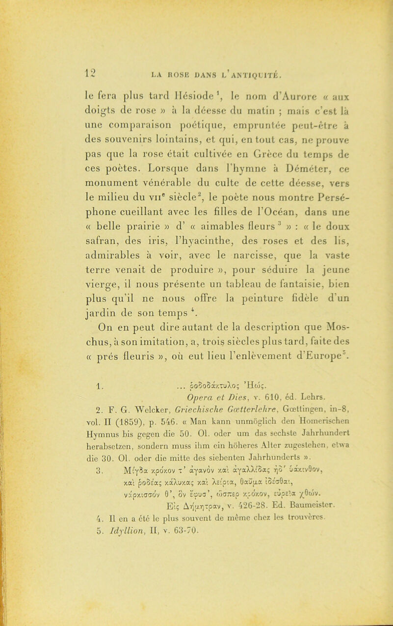 lofera plus tard Hésiode1, le nom d’Aurore «aux doigts de rose » à la déesse du matin ; mais c’est là une comparaison poétique, empruntée peut-être à des souvenirs lointains, et qui, en tout cas, ne prouve pas que la rose était cultivée en Grèce du temps de ces poètes. Lorsque dans l’hymne à Déméter, ce monument vénérable du culte de cette déesse, vers le milieu du vne siècle2, le poète nous montre Persé- phone cueillant avec les filles de l’Océan, dans une « belle prairie » d’ « aimables fleurs 3 4 5 » : « le doux safran, des iris, l’hyacinthe, des roses et des lis, admirables à voir, avec le narcisse, que la vaste terre venait de produire », pour séduire la jeune vierge, il nous présente un tableau de fantaisie, bien plus qu’il ne nous offre la peinture fidèle d'un jardin de son temps \ On en peut dire autant de la description que Mos- chus, à son imitation, a, trois siècles plus tard, faite des « prés fleuris », où eut lieu l’enlèvement d’Europe0. 1. ... po3o3x-/.-uXo; 'Hw;. Opéra et Aies, v. 610, éd. Lehrs. 2. F. G. Welcker, Griechische Gœtterlehre, Gœttingen, in-8, vol. II (1859), p. 546. « Man kann unmôglicb den Horaerischen Hymnus bis gegen die 50. 01. oder um das secbste Jahrhundert herabsetzen, sondern muss ihm ein hôheres Alter zugestehen. ebva die 30. 01. oder die mitte des siebenten Jabrlmnderts ». 3. MiySa y.po/.ov t’ àyavôv y.at àyaXXi'Baç rjo' •jcty.'.vGov, •/.a't pooea; y.âXozaç y.at Xsip'.a, Oauga t3c<j0a;, vâpy.iasov 0’, ov sç>ua’, wa-sp xpoy.ov, e'jps'.x yOwv. El; ArI|i.7]Tpav, v. 426-28. Ed. Baumeister. 4. Il en a etc le plus souvent de meme chez les trouvères. 5. Idjllion, II, v. 63-70.