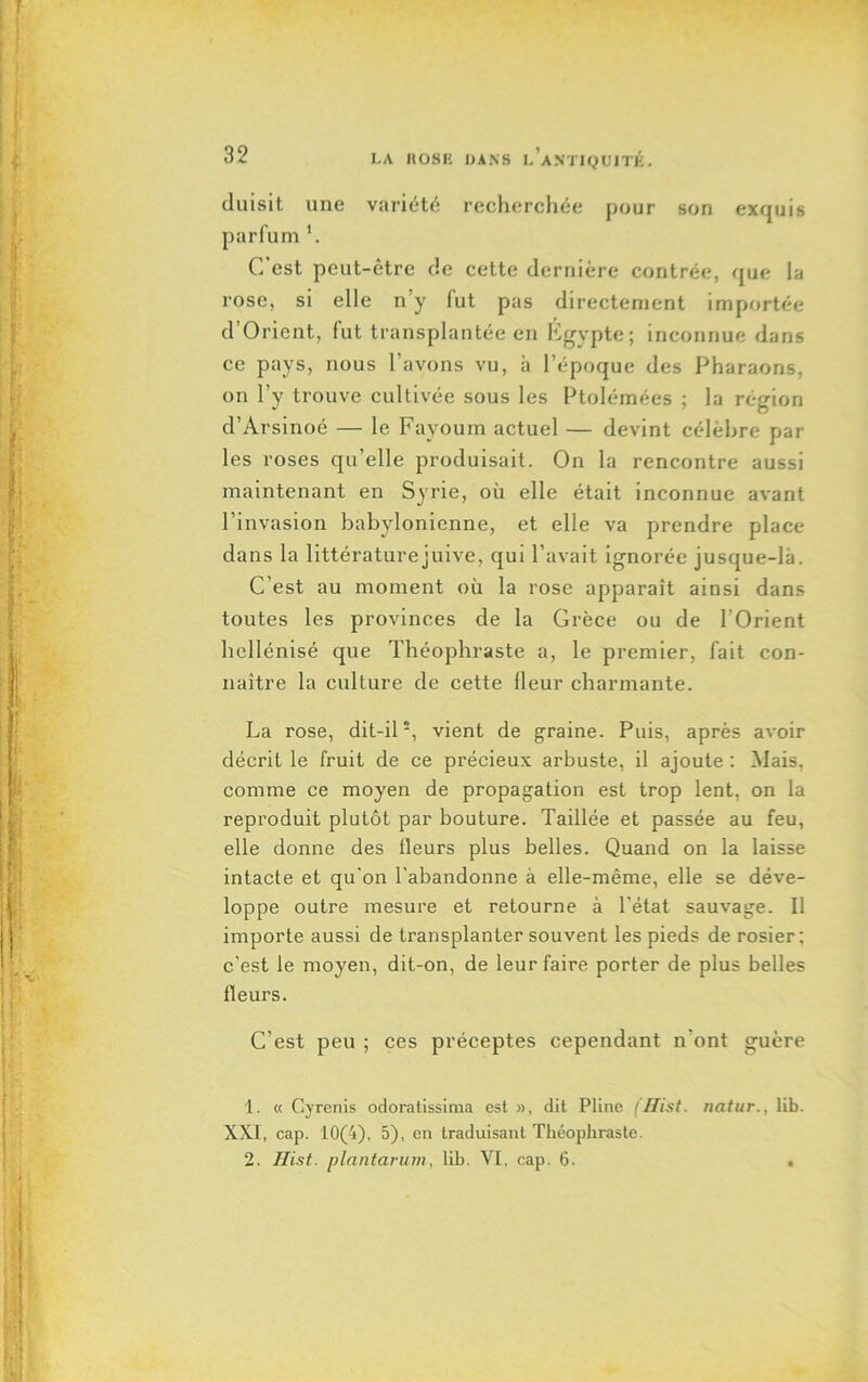 duisit une variété recherchée pour son exquis parfum b C est peut-être de cette dernière contrée, que la rose, si elle n’y (ut pas directement importée d Orient, fut transplantée en Égypte; inconnue dans ce pays, nous l’avons vu, à l’époque des Pharaons, on l’y trouve cultivée sous les Ptolémées ; la région d’Arsinoé — le Fayoum actuel — devint célèbre par les roses qu’elle produisait. On la rencontre aussi maintenant en Syrie, où elle était inconnue avant l’invasion babylonienne, et elle va prendre place dans la littérature juive, qui l’avait ignorée jusque-là. C’est au moment où la rose apparaît ainsi dans toutes les provinces de la Grèce ou de l’Orient hellénisé que Théophraste a, le premier, fait con- naître la culture de cette (leur charmante. La rose, dit-il2, vient de graine. Puis, après avoir décrit le fruit de ce précieux arbuste, il ajoute : Mais, comme ce moyen de propagation est trop lent, on la reproduit plutôt par bouture. Taillée et passée au feu, elle donne des fleurs plus belles. Quand on la laisse intacte et qu'on l'abandonne à elle-même, elle se déve- loppe outre mesure et retourne à l'état sauvage. Il importe aussi de transplanter souvent les pieds de rosier; c'est le moyen, dit-on, de leur faire porter de plus belles fleurs. C’est peu ; ces préceptes cependant n’ont guère 1. « Cyrenis odoratissima est », dit Pline llfist. natur., lib. XXI, cap. 10(4), 5), en traduisant Théophraste. 2. Hist. plantarum, lih. VI. cap. 6. .