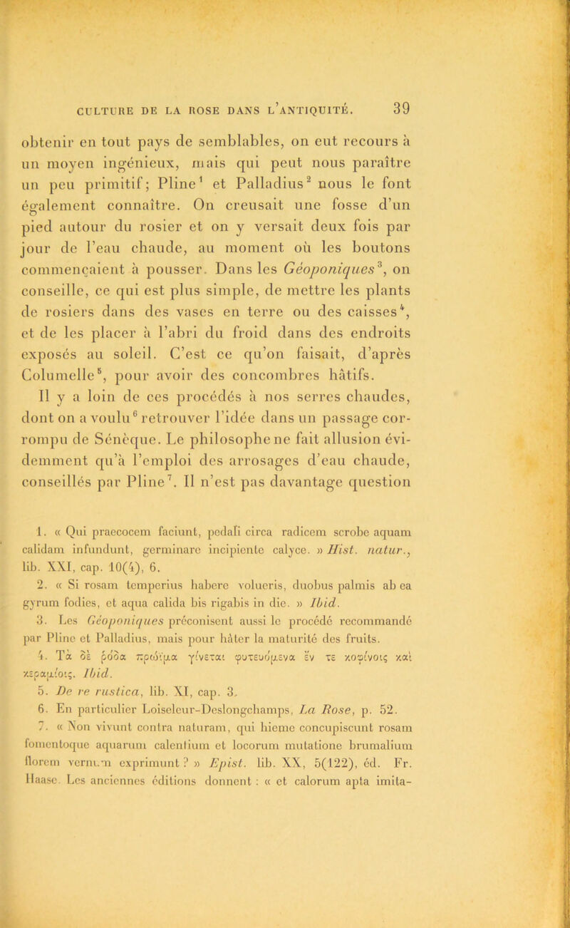 obtenir en tout pays cle semblables, on eut recours à un moyen ingénieux, niais qui peut nous paraître un peu primitif; Pline1 et Palladius2 nous le font également connaître. On creusait une fosse d’un pied autour du rosier et on y versait deux fois par jour de l’eau chaude, au moment où les boutons commençaient à pousser. Dans les Géoponiques3, on conseille, ce qui est plus simple, de mettre les plants de rosiers dans des vases en terre ou des caisses4, et de les placer à l’abri du froid dans des endroits exposés au soleil. C’est ce qu’on faisait, d’après Columelle5, pour avoir des concombres hâtifs. Il y a loin de ces procédés à nos serres chaudes, dont on a voulu6 retrouver l’idée dans un passage cor- rompu de Sénèque. Le philosophe ne fait allusion évi- demment qu’a l’emploi des arrosages d’eau chaude, conseillés par Pline7. Il n’est pas davantage question 1. « Qui praecoccm faciunt, pcdali circa radicem scrobe aquam calidam infundunt, germinare incipicnte calyce. » Hist. natur., lib. XXI, cap. 10(4), 6. 2. « Si rosam tcmperius habere volueris, duobus palmis ab ca gyrum fodics, et aqua calida bis rigabis in die. » Ibid. 3. Les Géoponiques préconisent aussi le procédé recommandé par Pline et Palladius, mais pour hâter la maturité des fruits. 4. Ta oe pooa rpcé'1'p.a yivetai cpuTeudp.Eva sv xs /.o pivote /.ai •/.ïcapLio'.;. Ibid. 5. De re rustica, lib. XI, cap. 3, 6. En particulier Loiselcur-Deslongchamps, La Rose, p. 52. 7. « Non vivunt contra naturam, qui hiejne concupiscunt rosam fomentoque aqua ru ni calent ium et locorum mutatione brumalium llorcm verni.ti exprimunt ? » Epist. lib. XX, 5(122), éd. Fr. Haase. Les anciennes éditions donnent : « et calorum apta imita-