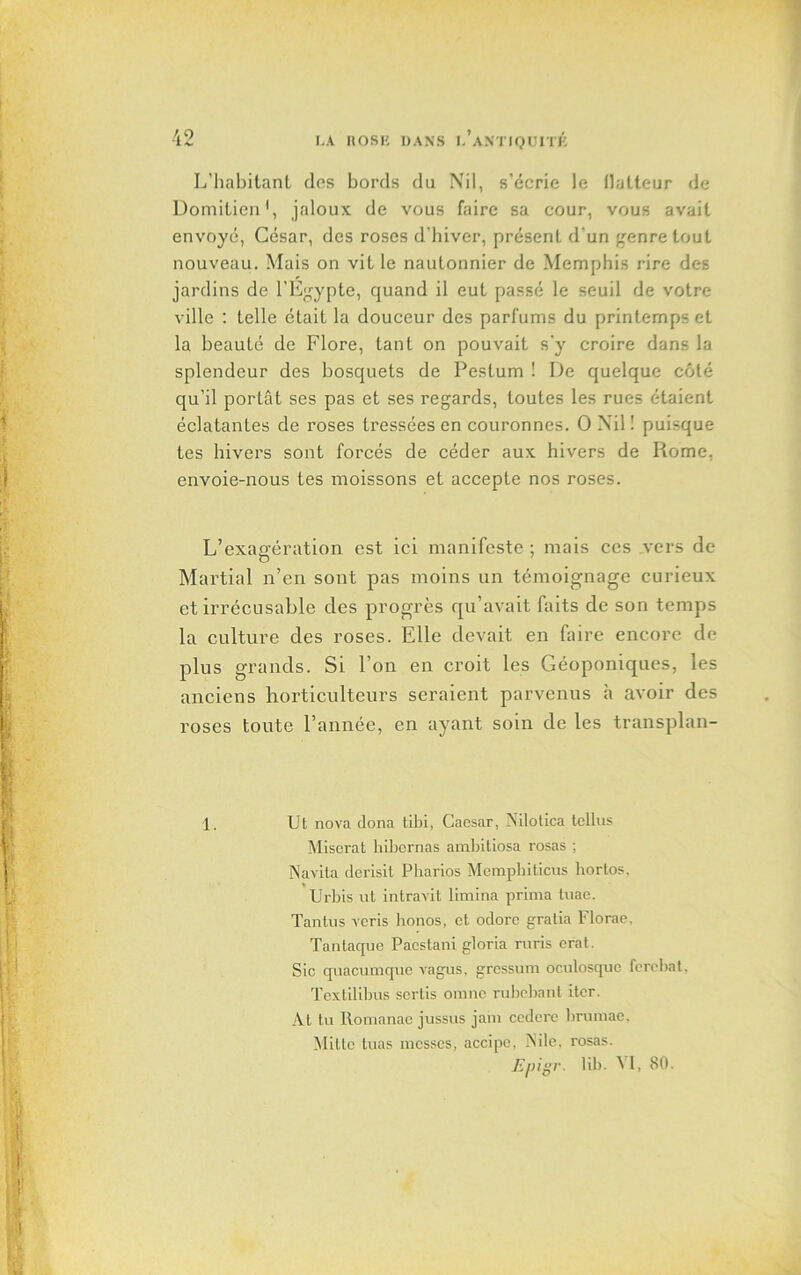 L’habitant des bords du Nil, s’écrie le flatteur de Domitien1, jaloux de vous faire sa cour, vous avait envoyé, César, des roses d’hiver, présent d'un genre tout nouveau. Mais on vit le nautonnier de Memphis rire des jardins de l’Egypte, quand il eut passé le seuil de votre ville : telle était la douceur des parfums du printemps et la beauté de Flore, tant on pouvait s'y croire dans la splendeur des bosquets de Peslum ! De quelque côté qu’il portât ses pas et ses regards, toutes les rues étaient éclatantes de roses tressées en couronnes. O Nil! puisque tes hivers sont forcés de céder aux hivers de Rome, envoie-nous tes moissons et accepte nos roses. L’exaafération est ici manifeste ; mais ces vers de O Martial n’en sont pas moins un témoignage curieux et irrécusable des progrès qu’avait faits de son temps la culture des roses. Elle devait en faire encore de plus grands. Si l’on en croit les Géoponiques, les anciens horticulteurs seraient parvenus à avoir des roses toute l’année, en ayant soin de les transplan- 1. Ut nova dona tibi, Caesar, Nilotica tellus Miserat hibernas ambitiosa rosas ; Navita derisit Pharios Mempbiticus hortos, Urbis ut intravit limina prima tuae. Tantus veris honos, ot odorc gratia Florae, Tantaque Pacstani gloria ruris crat. Sic quacumque vagus, gressum oculosquc ferebat. Textilibus sertis omne rubebant iter. At tu Romanac jussus jam ccdcre brinnae. Mittc tuas messes, accipe, INile, rosas. Epigr. lib. '\ I, 80.