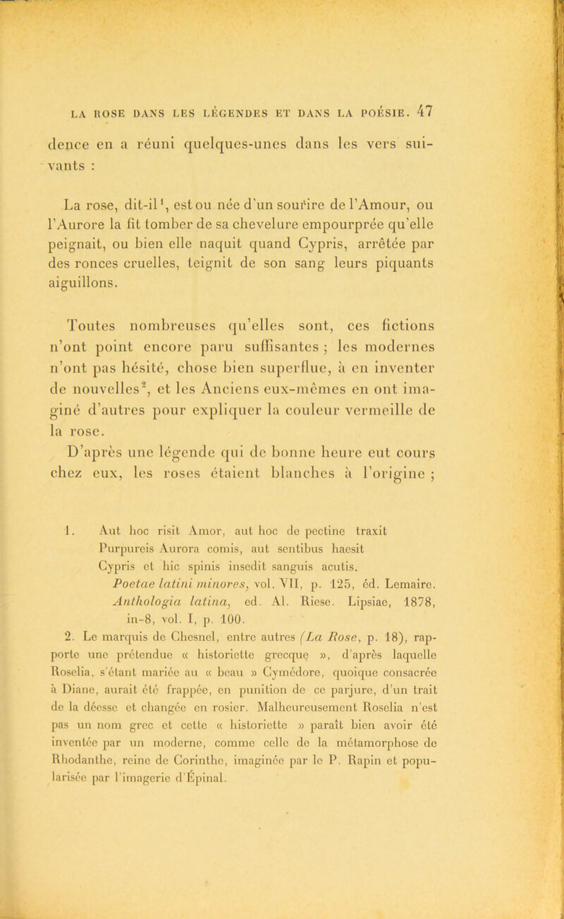 dence en a réuni quelques-unes dans les vers sui- vants : La rose, dit-il1, est ou née d'un sourire de l’Amour, ou l’Aurore la fil tomber de sa chevelure empourprée qu’elle peignait, ou bien elle naquit quand Cypris, arrêtée par des ronces cruelles, teignit de son sang leurs piquants aiguillons. Toutes nombreuses qu’elles sont, ces fictions n’ont point encore paru suffisantes ; les modernes n’ont pas hésité, chose bien superflue, à en inventer de nouvelles2, et les Anciens eux-mêmes en ont ima- giné d’autres pour expliquer la couleur vermeille de la rose. D’après une légende qui de bonne heure eut cours chez eux, les roses étaient blanches à l’origine ; 1. Àut hoc risit Amor, aut hoc de pectine traxit Purpureis Aurora comis, aut sentibus haesit Cypris et hic spinis insedit sanguis acutis. Poetae latini minores, vol. VII, p. 125, éd. Lemaire. Anthologia latina, ed. Al. Riese. Lipsiae, 1878, in-8, vol. I, p. 100. 2. Le marquis de Chesnel, entre autres (La Rose, p. 18), rap- porte une prétendue « historiette grecque », d’après laquelle Roselia, s’étant mariée au « beau » Cymédore, quoique consacrée à Diane, aurait été frappée, en punition de ce parjure, d’un trait de la déesse et changée en rosier. Malheureusement Roselia n’est pas un nom grec et cette « historiette » paraît bien avoir été inventée par un moderne, comme celle de la métamorphose de Rhodanthe, reine de Corinthe, imaginée par le P. Rapin et popu- larisée par l’imagerie d’Épinal.