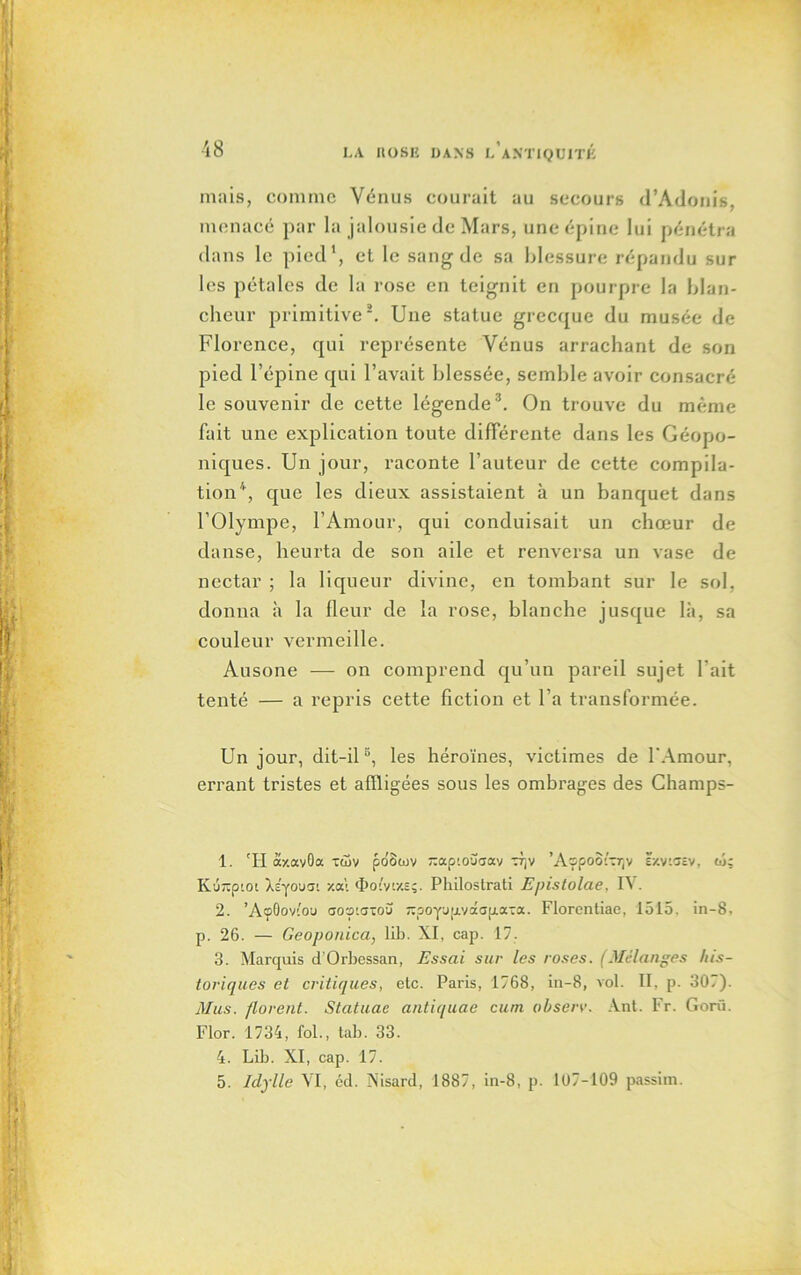 mais, comme Vénus courait au secours d’Adonis, menacé par la jalousie de Mars, une épine lui pénétra dans le pied1, et le sang de sa blessure répandu sur les pétales de la rose en teignit en pourpre la blan- cheur primitive2. Une statue grecque du musée de Florence, cpii représente Vénus arrachant de son pied l’épine qui l’avait blessée, semble avoir consacré le souvenir de cette légende3. On trouve du même fait une explication toute différente dans les Géopo- niques. Un jour, raconte l’auteur de cette compila- tion4, que les dieux assistaient à un banquet dans l’Olympe, l’Amour, qui conduisait un chœur de danse, heurta de son aile et renversa un vase de nectar ; la liqueur divine, en tombant sur le sol, donna à la fleur de la rose, blanche jusque là, sa couleur vermeille. Ausone — on comprend qu’un pareil sujet l'ait tenté — a repris cette fiction et l’a transformée. Un jour, dit-il5, les héroïnes, victimes de l'Amour, errant tristes et affligées sous les ombrages des Champs- 1. 'H âxavOa xüv po'Swv -ap'.ouaav Tjv ’AopooiTr,v Ë/.vigev, w; K'JTtptot À c'y o u si xat <Ï>o'W.e;. Philostrati E/rislolae. IV. 2. ’AoOovi'ou aosaatou -poynijLvoca[j.oi-ix. Florentiae, 1515. in-8, p. 26. — Geoponica, Hb. XI, cap. 17. 3. Marquis d’Orbessan, Essai sur les roses. (Mélanges his- toriques et critiques, etc. Paris, 1768, in-8, vol. II, p. 307). Mus. florent. Statuac antiquae cum ohserv. Ant. Fr. Gorü. Flor. 1734, fol., tab. 33. 4. Lib. XI, cap. 17. 5. Idylle VI, éd. Nisard, 1887, in-8, p. 107-109 passim.