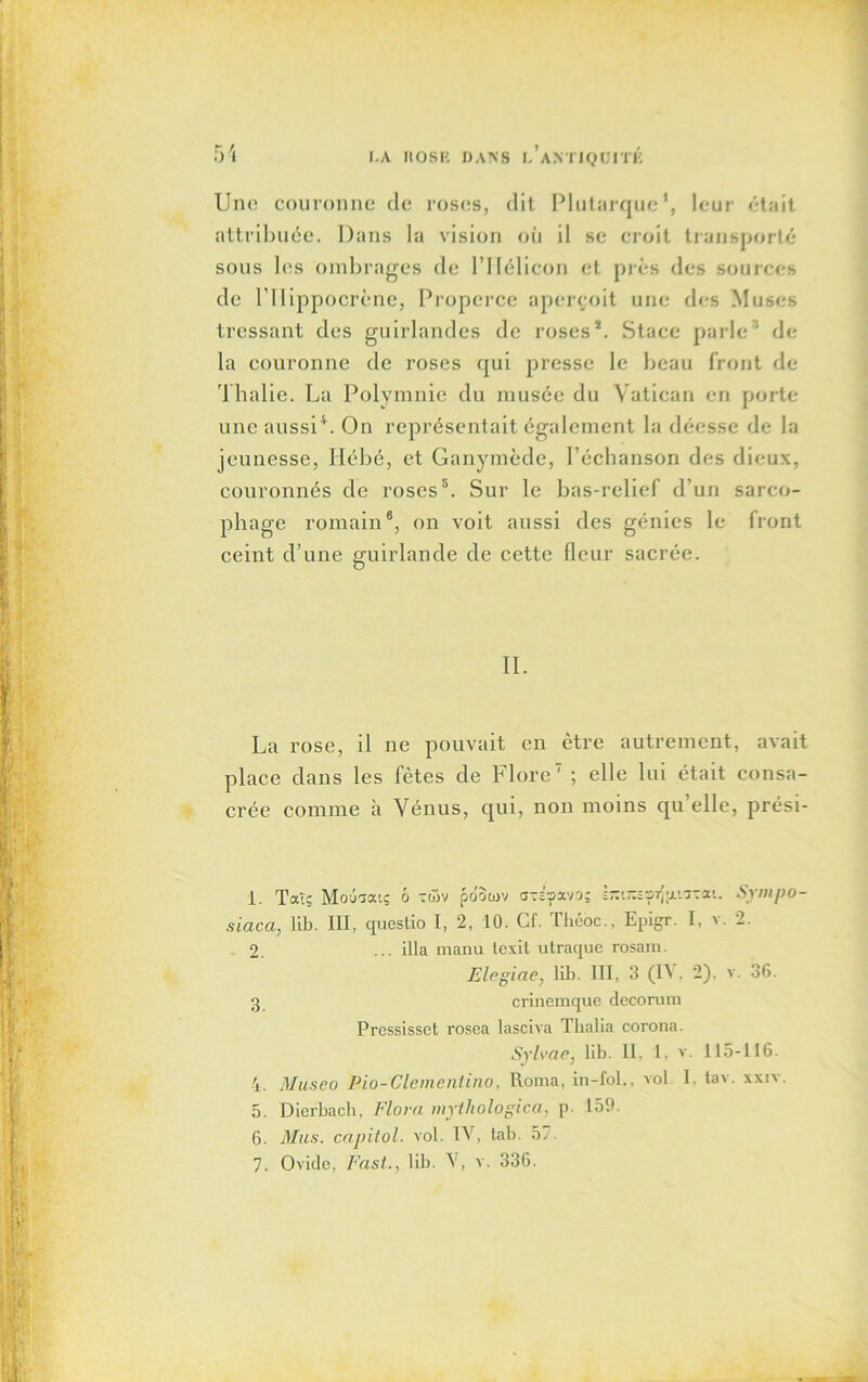 Une couronne de roses, dit Plutarque1 2 *, leur était attribuée. Dans la vision où il se croit transporté sous les ombrages de l’Hélieon et près des sources de rilippocrènc, Properce aperçoit une des Muses tressant des guirlandes de roses*. Staee parle1 de la couronne de roses qui presse le beau front de Thalie. La Polymnie du musée du Vatican en porte une aussi4. On représentait également la déesse de la jeunesse, Hébé, et Ganymède, l’échanson des dieux, couronnés de roses5 6. Sur le bas-relief d’un sarco- phage romain8, on voit aussi des génies le front ceint d’une guirlande de cette fleur sacrée. II. La rose, il ne pouvait en être autrement, avait place dans les fêtes de Flore7 ; elle lui était consa- crée comme à Vénus, qui, non moins qu elle, prési- 1. Tatç Modaouç o *<5v pdouiv cr-£?avo; sîruzîorlpiTrai. Sympo- siaca, lib. III, questio I, 2, 10. Cf. Théoc., Epigr. I, v. 2. 2. ... ilia manu texit utraque rosam. Elcgiae, lib. III, 3 (IV, 2). v. 36. 3 crinemque décorum Pressisset rosea lasciva Thalia corona. Sylvae, lib. II. 1, v. 115-116. 4. Museo Pio-Clementino, Roma, in-fol., vol I. tav. xxiv. 5. Dierbach, Flora mythologica, p. 159. 6. Mus. capitol, vol. IV, tab. 5' 7. Ovide, Fast., lib. V, v. 336.