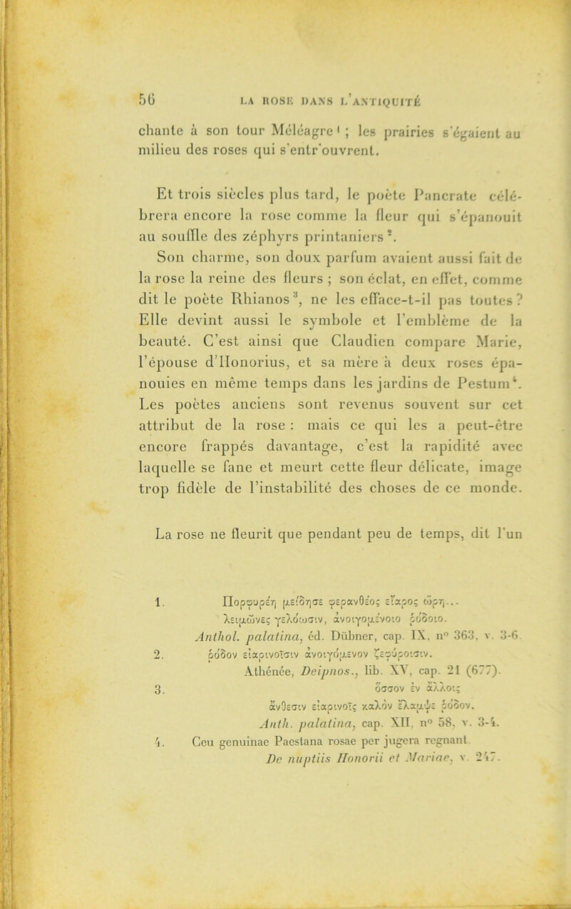 chante à son tour Méléagre ' ; les prairies s'égaient au milieu des roses qui s'enlr'ouvrenl. Et trois siècles plus tard, le poète Pancrate célé- brera encore la rose comme la fleur qui s’épanouit au souffle des zéphyrs printaniers*. Son charme, son doux parfum avaient aussi fait de la rose la reine des fleurs ; son éclat, en effet, comme dit le poète Rhianos1 2 3 4, ne les efface-t-il pas toutes? Elle devint aussi le symbole et l’emblème de la beauté. C’est ainsi que Claudien compare Marie, l’épouse d’IIonorius, et sa mère à deux roses épa- nouies en même temps dans les jardins de PestumL Les poètes anciens sont revenus souvent sur cet attribut de la rose : mais ce qui les a peut-être encore frappés davantage, c’est la rapidité avec laquelle se fane et meurt cette fleur délicate, image trop fidèle de l’instabilité des choses de ce monde. La rose ne fleurit que pendant peu de temps, dit l'un 1. IIopoupET) p.e(8r)CJ£ ospavGeo; sl'apoç ojpr(... AsiaojvEç ysXotüatv, àvotyop.c’voio pdooto. Anthol. palatina, cd. Dübner, cap. IX. n° 363, v. 3-6. 2. do'Sov àaotvoïatv àvo'.ydp.svov Çeoûpoiaiv. Athénée, Deipnos., lih. XV, cap. 21 (677). 3. octtov àv âXÀou avOîcnv Etaptvoîç y.aXdv È7,apiî coôov. Auth. palatina, cap. XII, n° 58, v. 3-4. 4. Ceu genuinac Paestana rosae per jugera régnant.