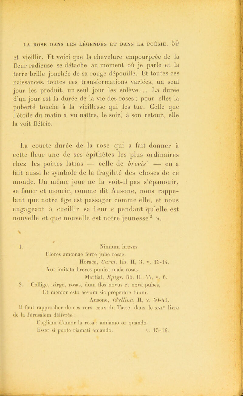 et vieillir. Et voici que la chevelure empourprée de la fleur radieuse se détache au moment où je parle et la terre brille jonchée de sa rouge dépouille. Et toutes ces naissances, toutes ces transformations variées, un seul jour les produit, un seul jour les enlève... La durée d'un jour est la durée de la vie des roses ; pour elles la puberté touche à la vieillesse qui les tue. Celle que l'étoile du matin a vu naître, le soir, à son retour, elle la voit flétrie. La courte durée de la rose qui a fait donner à cette fleur une de ses épithètes les plus ordinaires chez les poètes latins — celle de brevis1 — en a fait aussi le symbole de la fragilité des choses de ce monde. Un même jour ne la voit-il pas s’épanouir, se faner et mourir, comme dit Ausone, nous rappe- lant que notre âge est passager comme elle, et nous engageant à cueillir sa fleur « pendant qu’elle est nouvelle et que nouvelle est notre jeunesse 2 ». v 1. Nimium brèves Flores amœnae ferre jubé rosae. Horace, Carm. lib. II, 3, v. 13-14. Aut imitata brèves punica mala rosas. Martial, Epigr. J!b. Il, 44, v. 6. 2. Collige, virgo, rosas, dutn tlos novus et nova pubes, Et memor esto aevum sic properare tuum. Ausone, /dyllion, II, v. 40-41. Il faut rapprocher de ces vers ceux du Tasse, dans le xvie livre de la Jérusalem délivrée : Gogliam d amor la rosa ; arniamo or cpiando Esser si puole riamati amando. v. 15—16.