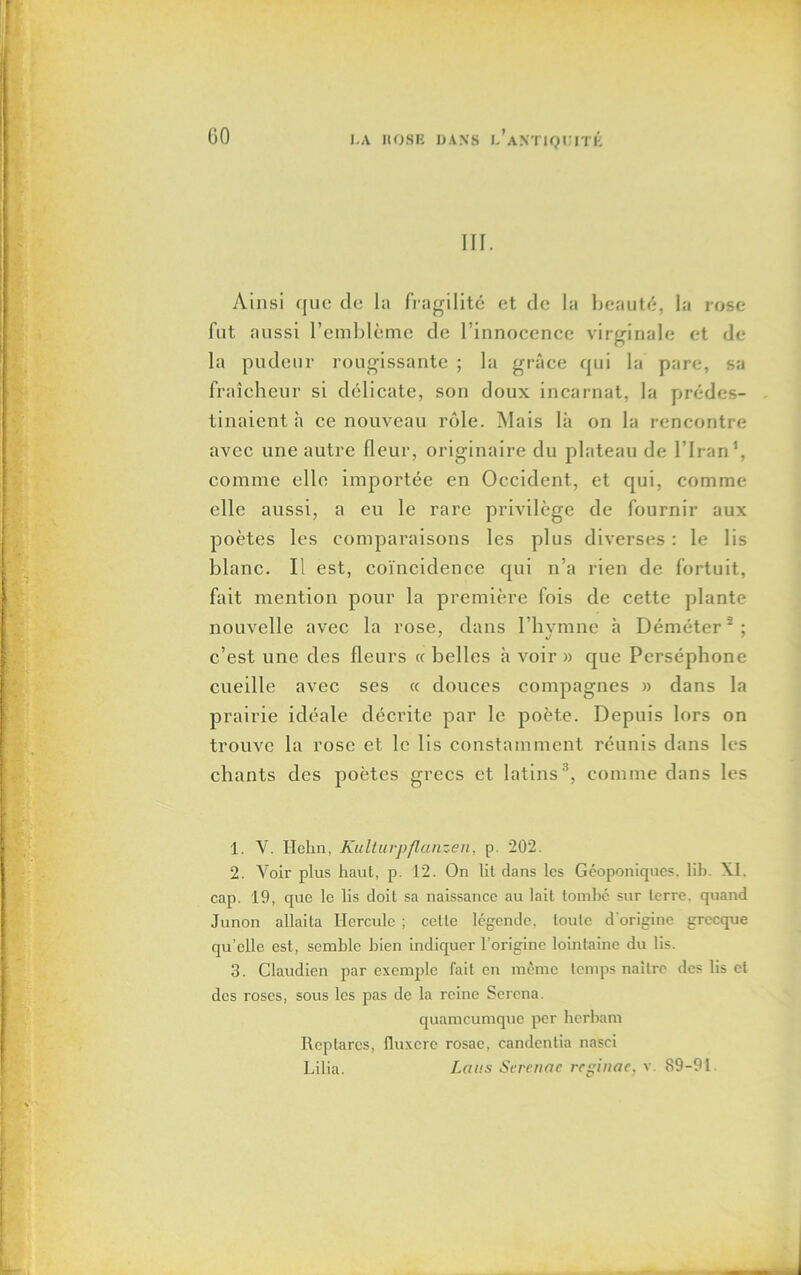 f 00 LA IIOSE DANS l’aNTIQUITÉ III. Ainsi que de la fragilité et de la beauté, la rose fut aussi l’emblème de l’innocence virginale et de la pudeur rougissante ; la grâce qui la pare, sa fraîcheur si délicate, son doux incarnat, la prédes- tinaient à ce nouveau rôle. Mais là on la rencontre avec une autre fleur, originaire du plateau de l’Iran1, comme elle importée en Occident, et qui, comme elle aussi, a eu le rare privilège de fournir aux poètes les comparaisons les plus diverses : le lis blanc. Il est, coïncidence qui n’a rien de fortuit, fait mention pour la première fois de cette plante nouvelle avec la rose, dans l’hymne à Déméter2; c’est une des fleurs « belles à voir » que Perséphone cueille avec ses « douces compagnes » dans la prairie idéale décrite par le poète. Depuis lors on trouve la rose et le lis constamment réunis dans les chants des poètes grecs et latins 3, comme dans les 1. V. Hehn, Kulturpflanzen, p. 202. 2. Voir plus haut, p. 12. On lit dans les Géoponiques, lib. XI, cap. 19, que le lis doit sa naissance au lait tombé sur terre, quand Junon allaita Hercule ; cette légende, toute d'origine grecque qu’elle est, semble bien indiquer l’origine lointaine du lis. 3. Claudien par exemple fait en même temps naître des lis et des roses, sous les pas de la reine Serena. quameumque per herbam Reptarcs, fluxere rosac, candentia nasci Lilia. Laits Screnac rcginac, v. 89-91.