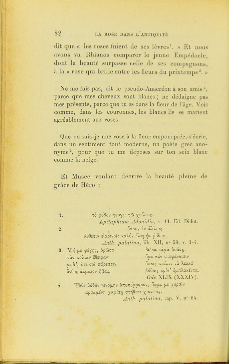 dit (£iio « les roses fuient de ses lèvres'. » Et nous avons vu Rhianos comparer le jeune Empédocle, dont lu beauté surpasse celle de ses compagnons, à la « rose qui brille entre les Heurs du printemps*. » Ne me fuis pas, dit le pseudo-Anacréon â son amie3, parce que mes cheveux sont blancs ; ne dédaigne pas mes présents, parce que tu es dans la fleur de l'âge. Vois comme, dans les couronnes, les blancs lis se marient agréablement aux roses. Que ne suis-je une rose à la fleur empourprée,.s'écrie, dans un sentiment tout moderne, un poète grec ano- nyme4, pour que tu me déposes sur ton sein blanc comme la neige. Et Musée voulant décrire la beauté pleine de grâce de Héro : 1. 2. 3. Ô poSov OEÔyEl TüS ypCkzuç. Epitaphium Adonidis, v. 11. Ed. Didot. oaaov Èv aXXotç avOeaiv Etaptvoîç y.aXov ËXaaiE po'oov. Anth. palatina, lib. XII, n° 58, v. 3-4. Mt) p.E oufr)?, ôpâ3aa ôwpa àp.à otajarj. -àv ~oXiàv ËOcipav opa /.àv o'Eoàvotaiv . f/ x t. et » 'N f {jl7)ô ; oti aoi TûapsaTiv otzojç tzobtzbi Ta Asuxa àvOoç ày.uaïov 7)(3aç, poào'.ç Xptv cp.~Xay.EvTi. Ode XLIX (XXX1Y). ”E'.Oe po'oov yEvdprjv u~0/TCIpsypov, ospa u.e /Epoiv àpaapËvï) XaP-aV Q'rfOzGL yjovcoi;. Anth. palatina, cap. V, n° 84. 4.