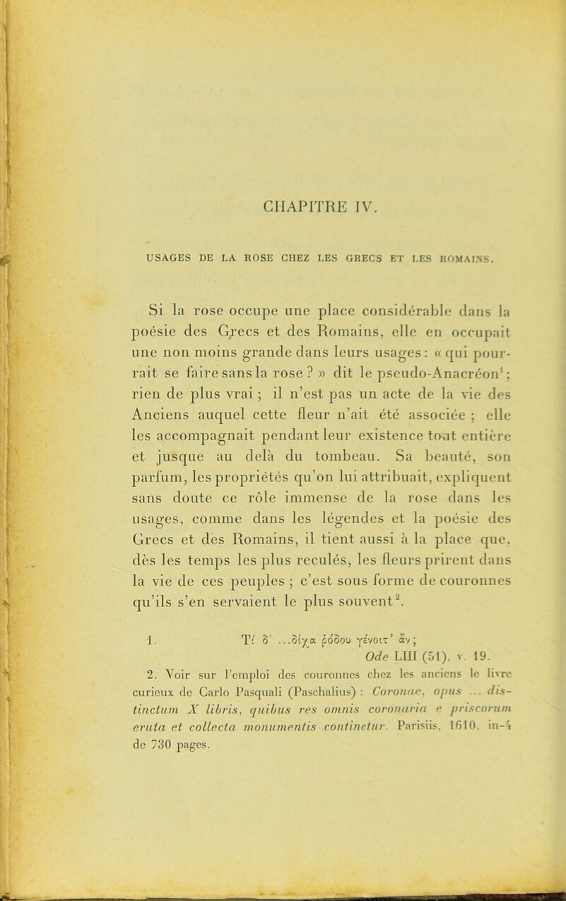 CHAPITRE IV. USAGES DE LA ROSE CHEZ LES GRECS ET LES ROMAINS. Si la rose occupe une place considérable dans la poésie des Grecs et des Romains, elle en occupait une non moins grande dans leurs usages: «qui pour- rait se faire sans la rose? » dit le pseudo-Anacréon1 ; rien de plus vrai ; il n’est pas un acte de la vie des Anciens auquel cette fleur n’ait été associée ; elle les accompagnait pendant leur existence tout entière et jusque au delà du tombeau. Sa beauté, son parfum, les propriétés qu’on lui attribuait, expliquent sans doute ce rôle immense de la rose dans les usages, comme dans les légendes et la poésie des Grecs et des Romains, il tient aussi à la place que. dès les temps les plus reculés, les fleurs prirent dans la vie de ces peuples ; c’est sous forme de couronnes qu’ils s’en servaient le plus souvent2. 1. Ti 8’ ...8îya poSou yivon’ ôév; Ode LIII (51), v. 19. 2. Voir sur l’emploi des couronnes chez les anciens le livre curieux de Carlo Pasquali (Paschalius) : Coronae, opus ... dis- tinctum X libris, quibus res omnis coronaria e priscorum erula et collecta monumentis continctur. Parisiis, lfilO. in—4 de 730 pages.