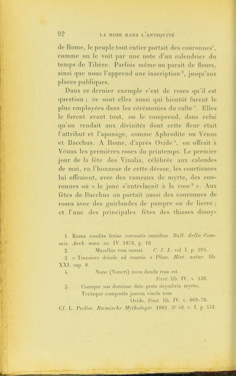 de Rome, le peuple tout entier portait des couronnes1, comme on le voit par une note d’un calendrier du temps de Tibère. Parfois même on parait de fleurs, ainsi que nous l’apprend une inscription2 3, jusqu'aux places publiques. Dans ce dernier exemple c’est de roses qu’il est question ; ce sont elles aussi qui bientôt furent le plus employées dans les cérémonies du culte '. Elles le furent avant tout, on le comprend, dans celui qu’on rendait aux divinités dont cette fleur était l’attribut et l’apanage, comme Aphrodite ou Vénus et Bacchus. A Rome, d’après Ovide4 5, on offrait à Vénus les premières roses du printemps. Le premier jour de la fête des Vinalia, célébrée aux calendes de mai, en l’honneur de cette déesse, les courtisanes lui offraient, avec des rameaux de myrte, des cou- ronnes où « le jonc s’entrelacait à la rose0 ». Aux fêtes de Bacchus on portait aussi des couronnes de roses avec des guirlandes de pampre ou de lierre ; et l’une des principales fêtes des thiases diony- 1. Roma condita feriae coronatis omnibus. Bull, delta Com- mis. Av ch. mun. an. IV, 1876, p. 16. 2. Maccllus rosa sumat. C. I. L. vol. I. p. 391. 3. « Transierc deinde ad rosaria. » Pline, Hist. natur. lib. XXI, cap. 8. 4. N une (Veneri) nova danda rosa est. Fast. lib. IV, v. 138. 5. Cumque sua dominae date grata sisvmbria myrto, Tcxlaque composita juncea vincla rosa. Ovide, Fast. lib. IV . v. 869-70.