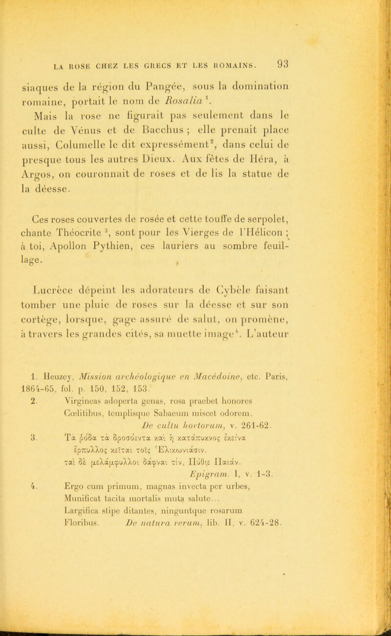 siaques de la région du Pangée, sous la domination romaine, portait le nom de Rosalia \ Mais la rose ne figurait pas seulement dans le culte de Vénus et de Bacclius ; elle prenait place aussi, Columelle le dit expressément1 2 3, dans celui de presque tous les autres Dieux. Aux fêtes de Héra, à Argos, on couronnait de roses et de lis la statue de O 7 la déesse. Ces roses couvertes de rosée et cette touffe de serpolet, chante Théocrite a, sont pour les Vierges de l’Hélicon ; à toi, Apollon Pythien, ces lauriers au sombre feuil- le- , Lucrèce dépeint les adorateurs de Cybèle faisant tomber une pluie de roses sur la déesse et sur son cortège, lorsque, gage assuré de salut, on promène, à travers les grandes cités, sa muette image4. L’auteur o 7 O 1. Ileuzey, Mission archéologique en Macédoine, etc. Paris, 1864-65, fol. p. 150, 152, 153. 2. Virgineas adoperta gênas, rosa praebel honores Cœlitibns, teinplisque Sabaeum miscet odorem. De cultu hortovum, v. 261-62. 3. Tà pooa xà opoaosvxa xal 7] xaxdîxuxvoç ixstva zp-'j'hkoç xcîxai xoîç 'EXixiovtâaiv. xai ôà p.cXà[j.yu),Xoi oâçvai xiv, IlûOie riaiav. Epigram. I, v. 1-3. 4. Ergo cum primum, magnas invecta per urbes, Munificat tacila mortalis muta salute... Largifica stipe ditanles, ninguntque rosarum Floribus. De natura verum} lib. II, v. 624-28.