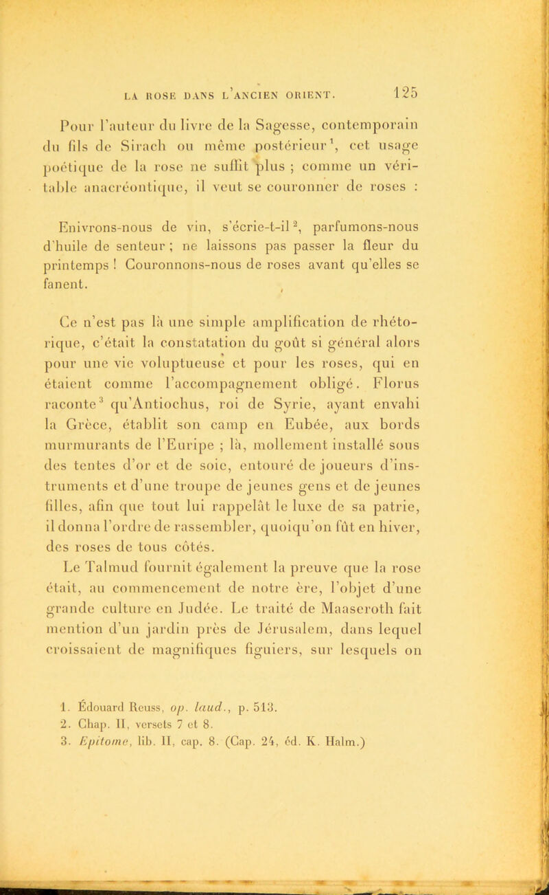 Pour l’auteur du livre de la Sagesse, contemporain du fils de Sirach ou même postérieur1, cet usage poétique de la rose ne suffit plus ; comme un véri- table anacréontiquc, il veut se couronner de roses : Enivrons-nous de vin, s'écrie-t-il2, parfumons-nous d'huile de senteur ; ne laissons pas passer la fleur du printemps ! Couronnons-nous de roses avant qu’elles se fanent. Ce n’est pas là une simple amplification de rhéto- rique, c’était la constatation du goût si général alors pour une vie voluptueuse et pour les roses, qui en étaient comme l’accompagnement obligé. Florus raconte3 qu’Àntiochus, roi de Syrie, ayant envahi la Grèce, établit son camp en Eubée, aux bords murmurants de l’Euripe ; là, mollement installé sous des tentes d’or et de soie, entouré de joueurs d’ins- truments et d’une troupe de jeunes gens et de jeunes filles, afin que tout lui rappelât le luxe de sa patrie, il donna l’ordre de rassembler, quoiqu’on fût en hiver, des roses de tous côtés. Le Talmud fournit également la preuve que la rose était, au commencement de notre ère, l’objet d’une grande culture en Judée. Le traité de Maaseroth fait mention d’un jardin près de Jérusalem, dans lequel croissaient de magnifiques figuiers, sur lesquels on 1. Édouard Reuss, op. laud., p. 513. 2. Chap. II, versets 7 et 8. 3. Epitome, lib. II, cap. 8. (Gap. 24, éd. K. Halm.)