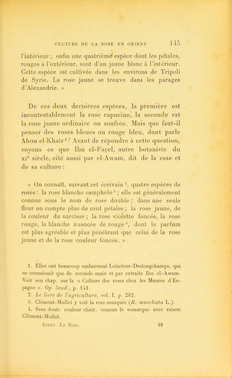 l’intérieur ; enfin une quatrième espèce dont les pétales, rouges à l’extérieur, sont d’un jaune blanc à l’intérieur. Cette espèce est cultivée dans les environs de Tripoli de Syrie. La rose jaune se trouve dans les parages d’Alexandrie. » De ces deux dernières espèces, la première est incontestablement la rose capucine, la seconde est la rose jaune ordinaire ou soufrée. Mais que faut-il penser des roses bleues ou rouge bleu, dont parle Abou el-Khaïr1? Avant de répondre à cette question, voyons ce que Ibn el-Façel, autre botaniste du xi® siècle, cité aussi par el-Awam, dit de la rose et de sa culture : « On connaît, suivant cet écrivain 2, quatre espèces de roses: la rose blanche camphrée3 ; elle est généralement connue sous le nom de rose double ; dans une seule fleur on compte plus de cent pétales ; la rose jaune, de la couleur du narcisse ; la rose violette foncée, la rose rouge, la blanche nuancée de rouge 4, dont le parfum est plus agréable et plus pénétrant que celui de la rose jaune et de la rose couleur foncée. » 1. Elles ont beaucoup embarrassé Loiseleur-Deslongchamps, qui ne connaissait que de seconde main et par extraits Ibn el-Awam. Voir son chap. sur la « Culture des roses chez les Maures d’Es- pagne ». Op. laud., p. 141. 2. Le livre de l’agriculture, vol. I, p. 282. 3. Clcment-Mullet y voit la rose musquée (R. moscliata L.). 4. Sans doute couleur chair, comme le remarque avec raison Clément-Mullet. Jorf.t. La Rose. 10