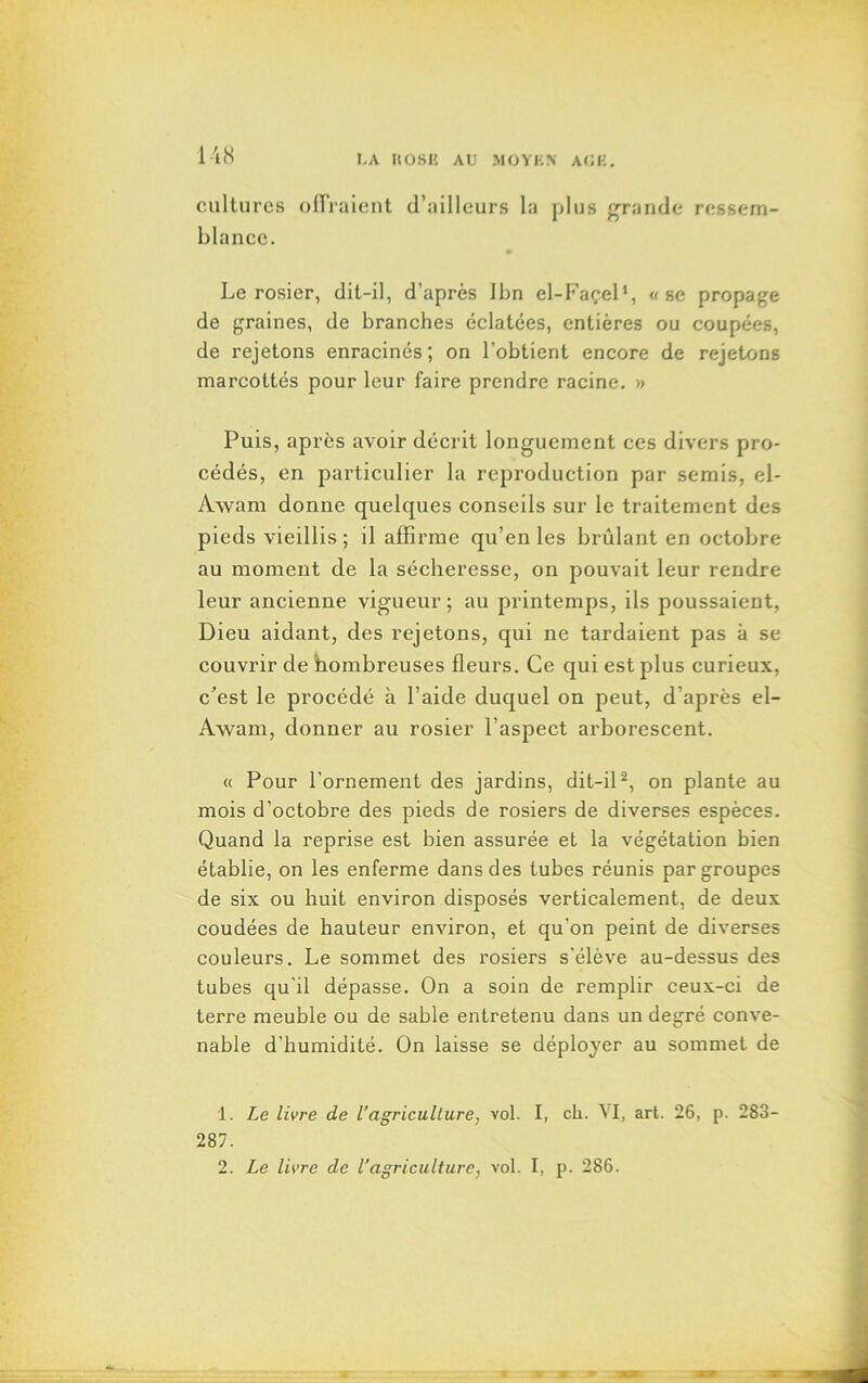 cultures offraient d’ailleurs la plus grande ressem- blance. Le rosier, dit-il, d’après Ibn el-Façel1, «se propage de graines, de branches éclatées, entières ou coupées, de rejetons enracinés ; on l’obtient encore de rejetons marcottés pour leur faire prendre racine. » Puis, après avoir décrit longuement ces divers pro- cédés, en particulier la reproduction par semis, el- Awara donne quelques conseils sur le traitement des pieds vieillis ; il affirme qu’en les brûlant en octobre au moment de la sécheresse, on pouvait leur rendre leur ancienne vigueur; au printemps, ils poussaient, Dieu aidant, des rejetons, qui ne tardaient pas k se couvrir de hombreuses fleurs. Ce qui est plus curieux, c'est le procédé à l’aide duquel on peut, d’après el- Awam, donner au rosier l’aspect arborescent. « Pour l’ornement des jardins, dit-il2, on plante au mois d’octobre des pieds de rosiers de diverses espèces. Quand la reprise est bien assurée et la végétation bien établie, on les enferme dans des tubes réunis par groupes de six ou huit environ disposés verticalement, de deux coudées de hauteur environ, et qu’on peint de diverses couleurs. Le sommet des rosiers s'élève au-dessus des tubes qu'il dépasse. On a soin de remplir ceux-ci de terre meuble ou de sable entretenu dans un degré conve- nable d'humidité. On laisse se déployer au sommet de 1. Le livre de l’agriculture, vol. I, ch. YI, art. 26, p. 283- 287. 2. Le livre de l’agriculture, vol. I, p. 286.