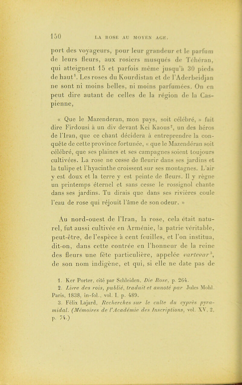 port dos voyageurs, pour leur grandeur et le parfum de leurs fleurs, aux rosiers musqués de Téhéran, qui atteignent 15 et parfois même jusqu’à 30 pieds de haut1 2. Les roses du Kourdistan et de l’Aderheidjan ne sont ni moins belles, ni moins parfumées. On en peut dire autant de celles de la région de la Cas- pienne, « Que le Mazenderan, mon pays, soit célébré, » fait dire Firdousi à un div devant Kei Kaous5, un des héros de l'Iran, que ce chant décidera à entreprendre la con- quête de cette province fortunée, « que le Mazendéran soit célébré, que ses plaines et ses campagnes soient toujours cultivées. La rose ne cesse de fleurir dans ses jardins et la tulipe et l'hyacinthe croissent sur ses montagnes. L'air y est doux et la terre y est peinte de fleurs. Il y règne un printemps éternel et sans cesse le rossignol chante dans ses jardins. Tu dirais que dans ses rivières coule l’eau de rose qui réjouit l’âme de son odeur. » Au nord-ouest de l’Iran, la rose, cela était natu- rel, fut aussi cultivée en Arménie, la patrie véritable, peut-être, de l’espèce à cent feuilles, et l’on institua, dit-on, dans cette contrée en l’honneur de la reine des fleurs une fête particulière, appelée vartevar3 *, de son nom indigène, et qui, si elle ne date pas de 1. Ker Porter, cité par Schleiden, Die Dose. p. 264. 2. Livre des rois, publié, traduit et annoté par Jules Mohl. Paris, 1838, in-fol., vol. I. p. 489. 3. Félix Lajard, Recherches sur le culte du cyprès pyra- midal. (Mémoires de l’Académie des Inscriptions, vol. \4 . 2. p. 74.)