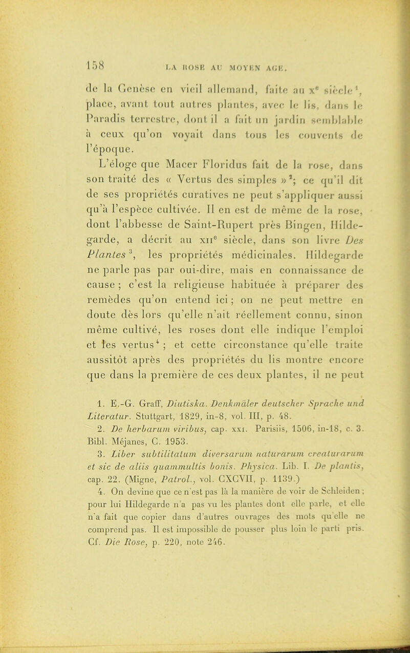 de la Genèse en vieil allemand, faite au xe siècle1 2 3, place, avant tout autres plantes, avec le lis, dans le Paradis terrestre, dont il a fait un jardin semblable à ceux qu’on voyait dans tous les couvents de l’époque. L’éloge que Macer Floridus fait de la rose, dans son traité des « Vertus des simples » *; ce qu’il dit de ses propriétés curatives ne peut s’appliquer aussi qu’à l’espèce cultivée. Il en est de même de la rose, dont l’abbesse de Saint-Rupert près Bingen, Ililde- garde, a décrit au xn° siècle, dans son livre Des Plantesa, les propriétés médicinales. Ilildegarde ne parle pas par oui-dire, mais en connaissance de cause ; c’est la religieuse habituée à préparer des remèdes qu’on entend ici ; on ne peut mettre en doute dès lors qu’elle n’ait réellement connu, sinon même cultivé, les roses dont elle indique l’emploi et les vertus4 ; et cette circonstance qu’elle traite aussitôt après des propriétés du lis montre encore que dans la première de ces deux plantes, il ne peut 1. E.-G. Graff, Diutiska. Denkmàler deutschev Sprache und Literatur. Stuttgart, 1829, in-8, vol. III, p. 48. 2. De herbarum viribus, cap. xxi. Parisiis, 1506, in-18, c. 3. Bibl. Méjanes, C. 1953. 3. Liber subtilitatum diversavum naturarum crealurarum et sic de aliis quammultis bonis. Pliysica. Lib. I. De plantis, cap. 22. (Migne, Patrol., vol. GXCVII, p. 1139.) 4. On devine que ce n'est pas là la manière de voir de Schleiden ; pour lui Ilildegarde n’a pas vu les plantes dont elle parle, et elle n'a fait que copier dans d’autres ouvrages des mots qu elle ne comprend pas. Il est impossible de pousser plus loin le parti pris. Cf. Die Rose, p. 220, note 246.