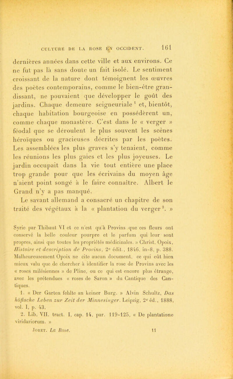 dernières années dans cette ville et aux environs. Ce ne fut pas là sans doute un fait isolé. Le sentiment croissant de la nature dont témoignent les œuvres des poètes contemporains, comme le bien-être gran- dissant, ne pouvaient que développer le goût des jardins. Chaque demeure seigneuriale 1 et, bientôt, chaque habitation bourgeoise en possédèrent un, comme chaque monastère. C’est dans le « verger » féodal que se déroulent le plus souvent les scènes héroïques ou gracieuses décrites par les poètes. Les assemblées les plus graves s’y tenaient, comme les réunions les plus gaies et les plus joyeuses. Le jardin occupait dans la vie tout entière une place trop grande pour que les écrivains du moyen âge n’aient point songé à le faire connaître. Albert le Grand n’y a pas manqué. Le savant allemand a consacré un chapitre de son traité des végétaux à la « plantation du verger2. » Syrie par Thibaut VI et ce n’est qu’à Provins que ces fleurs ont conservé la belle couleur pourpre et le parfum qui leur sont propres, ainsi que toutes les propriétés médicinales. » Christ. Opoix, Histoire et description de Provins, 2e édit., 1846, in-8, p. 388. Malheureusement Opoix ne cite aucun document, ce qui eût bien mieux valu que de chercher à identifier la rose do Provins avec les « roses milésiennes » de Pline, ou ce qui est encore plus étrange, avec les prétendues « roses de Saron » du Cantique des Can- tiques. 1. « Der Garten fehlte an keiner Burg. » Alvin Schultz, Das hôfische Leben zur Zeit der Minnesinger. Leipzig, 2e éd., 1888, vol. I, p. 43. 2. Lib. VII. tract. I, cap. 14, par. 119-125, « De plantatione viridariorum. » Jouet. La Rose. tl