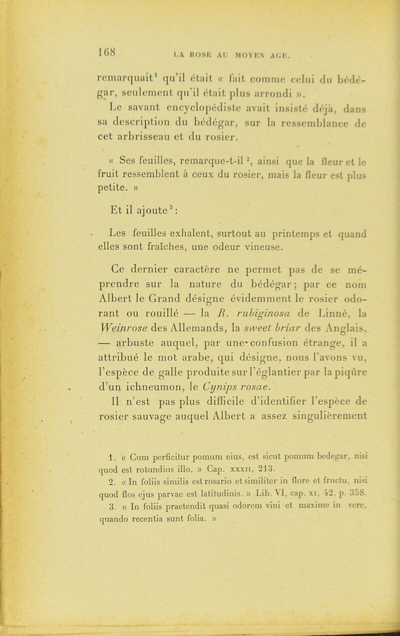 remarquait1 qu’il était « fait comme celui du bédé- gar, seulement qu’il était plus arrondi ». Le savant encyclopédiste avait insisté déjà, dans sa description du bédégar, sur la ressemblance de cet arbrisseau et du rosier. « Ses feuilles, remarque-t-il 2, ainsi que la fleur et le fruit ressemblent à ceux du rosier, mais la fleur est plus petite. » Et il ajoutea : Les feuilles exhalent, surtout au printemps et quand elles sont fraîches, une odeur vineuse. Ce dernier caractère ne permet pas de se mé- prendre sur la nature du bédégar ; par ce nom Albert le Grand désigne évidemment le rosier odo- rant ou rouillé — la R. rubiginosa de Linné, la Weinrose des Allemands, la sweet briar des Anglais, — arbuste auquel, par une* confusion étrange, il a attribué le mot arabe, qui désigne, nous l’avons vu, l’espèce de galle produite sur l’églantier par la piqûre d’un ichneumon, le Cynips rosae. Il n’est pas plus difficile d’identifier l’espèce de rosier sauvage auquel Albert a assez singulièrement 1. « Cum perficitur pomum eius, est sicut pomum bedegar, nisi quod est rotundius illo. » Cap. xxxii, 213. 2. «In foliis similis estrosario etsimiliter in flore et fructu, nisi quod flos cjus parvae est latiludinis. » Lib. A I, cap. xi, -i2. p. o5S. 3. « In foliis praetendit quasi odorcm vini et maxime in vere. quando recentia sunt folia. »