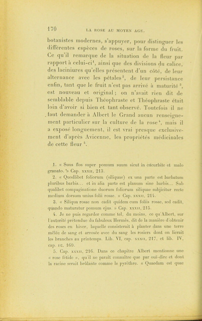 botanistes modernes, s’appuyer, pour distinguer les différentes espèces de roses, sur la forme du fruit. Ce qu il remarque de la situation de la fleur par rapporta celui-ci1, ainsi que des divisions du calice, des laciniures qu’elles présentent d’un côté, de leur alternance avec les pétales2, de leur persistance enfin, tant que le fruit n’est pas arrivé à maturité 3 4 5 * *, est nouveau et original; on n’avait rien dit de semblable depuis Théophraste et Théophraste était loin d’avoir si bien et tant observé. Toutefois il ne .faut demandera Albert le Grand aucun renseigne- ment particulier sur la culture de la rose \ mais il a exposé longuement, il est vrai presque exclusive- ment d’après Avicenne, les propriétés médicinales de cette fleur 8. 1. « Suus flos super pomum suum sicut in cucurbite et malo granato. ’» Cap. xxxii, 213. 2. « Quodlibct foliorum (siliquae) ex una parte est barbatum pluribus barbis... et in alia parte est planum sine barbis... Sub qualibet compaginationc duorum foliorum siliquae subjicitur recte medium dorsum unius folii rosae. » Cap. xxxii, 214. 3. « Siliqua rosae non cadit quidem cum foliis rosae, sed cadit, quando maturatur pomum ejus. » Cap. xxxrr, 215. 4. Je ne puis regarder comme tel, du moins, ce qu'Albert, sur l’autorité prétendue du fabuleux Hermès, dit de la manière d'obtenir des roses en hiver, laquelle consisterait à planter dans une terre mêlée de sang et arrosée avec du sang les rosiers dont on lierait les branches au printemps. Lib. YI, cap. xxxri, 217, et lib. 14, cap. in, 160. 5. Cap. xxxii, 216. Dans ce chapitre Albert mentionne une « rose fétide », qu'il ne parait connaître que par ouï-dire et dont la racine serait brûlante comme le pyrèlbrc. « Quaedam est quac