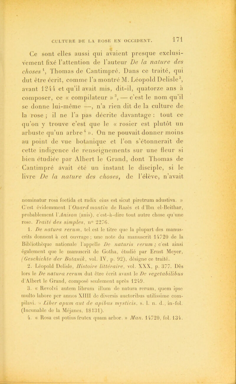 Ce sont elles aussi qui avaient presque exclusi- vement fixé l’attention de l’auteur De la nature des choses ', Thomas de Cantimpré. Dans ce traité, qui dut être écrit, comme l’a montré M. Léopold Delisle2, avant 1244 et qu’il avait mis, dit-il, quatorze ans à composer, ce « compilateur »'J, — c’est le nom qu’il se donne lui-même —, n’a rien dit de la culture de la rose ; il ne l’a pas décrite davantage : tout ce qu’on y trouve c’est que le « rosier est plutôt un arbuste qu’un arbre4». On ne pouvait donner moins au point de vue botanique et l’on s’étonnerait de cette indigence de renseignements sur une fleur si bien étudiée par Albert le Grand, dont Thomas de Cantimpré avait été un instant le disciple, si le livre De la nature des choses, de l’élève, n’avait nominatur rosa foetida et radix eius est sicut pirctrum adustiva. » C'est évidemment 1 Ouarcl mont in do Razès et d’Ibn el-Bcithar, probablement YAriison (anis), c'est-à-dire tout autre chose qu’une rose. Traité des simples, n° 2276. 1. De uatura rerum, tel est le titre que la plupart des manus- crits donnent à cet ouvrage ; une note du manuscrit 14720 de la Bibliothèque nationale h appelle De naturis rerum ; c’est ainsi également que le manuscrit de Gotha, étudié par Ernst Meyer, (Geschichte der Botauik, vol. IV, p. 92), désigne ce traité. 2. Léopold Delisle, Histoire littéraire, vol. XXX, p. 377. Dès lors le De natura rerum dut être écrit avant le De vegetabilibus d'Albert le Grand, composé seulement après 1249. 3. « Revolvi autem librum ilium de natura rerum, quem ipse multo labore per annos XIIII de diversis auctoribus utilissime com- pilavi. -•> Liber a puni aut de apibus mysticis, s. 1. n. d., in-fol. (Incunable de la Méjancs, 18131). 4. « Rosa est potius frutex quam arbor. » Man. 14720, fol. 134.