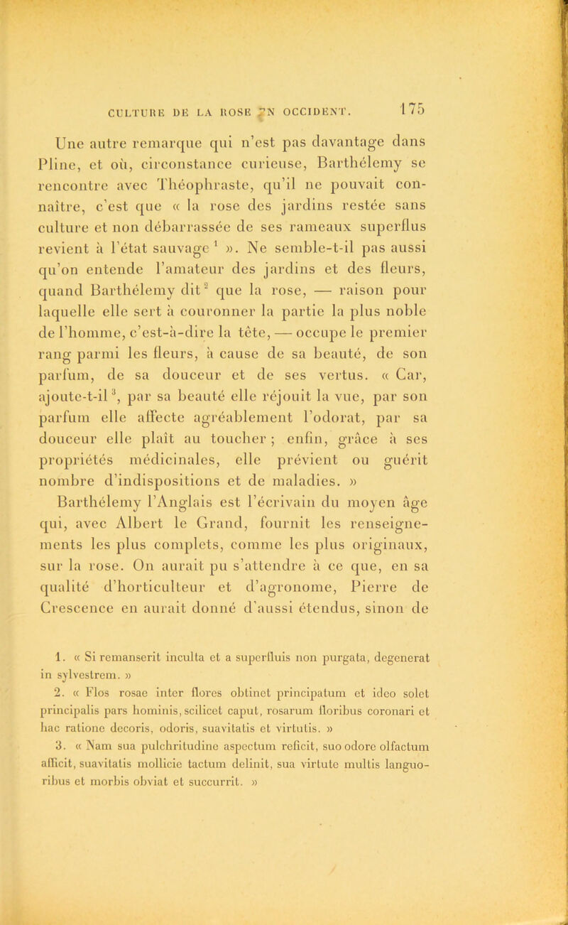 Une autre remarque qui n’est pas davantage dans Pline, et où, circonstance curieuse, Barthélemy se rencontre avec Théophraste, qu’il ne pouvait con- naître, c’est que « la rose des jardins restée sans culture et non débarrassée de ses rameaux superflus revient à l’état sauvage1 ». Ne semble-t-il pas aussi qu’on entende l’amateur des jardins et des fleurs, quand Barthélemy dit2 que la rose, — raison pour laquelle elle sert à couronner la partie la plus noble de l’homme, c’est-à-dire la tête, — occupe le premier rang parmi les fleurs, à cause de sa beauté, de son parfum, de sa douceur et de ses vertus. « Car, ajoute-t-il3, par sa beauté elle réjouit la vue, par son parfum elle affecte agréablement l’odorat, par sa douceur elle plaît au toucher ; enfin, grâce à ses propriétés médicinales, elle prévient ou guérit nombre d’indispositions et de maladies. » Barthélemy l’Anglais est l’écrivain du moyen âge qui, avec Albert le Grand, fournit les renseigne- ments les plus complets, comme les plus originaux, sur la rose. On aurait pu s’attendre à ce que, en sa qualité d’horticulteur et d’agronome, Pierre de Crescence en aurait donné d’aussi étendus, sinon de 1. « Si remanserit inculta et a superfluis non purgata, dégénérât in sylvestrem. » 2. « Flos rosae inter flores oblinet principatum et ideo solct principalis pars hominis, scilicet caput, rosarum lloribus coronari et hac ratione decoris, odoris, suavitatis et virtutis. » 3. « Nam sua pulchritudine aspectum reficit, suoodore olfactum aflicit, suavitatis mollicie tactum delinit, sua virtute multis languo- ribus et morbis obviât et succurrit. »