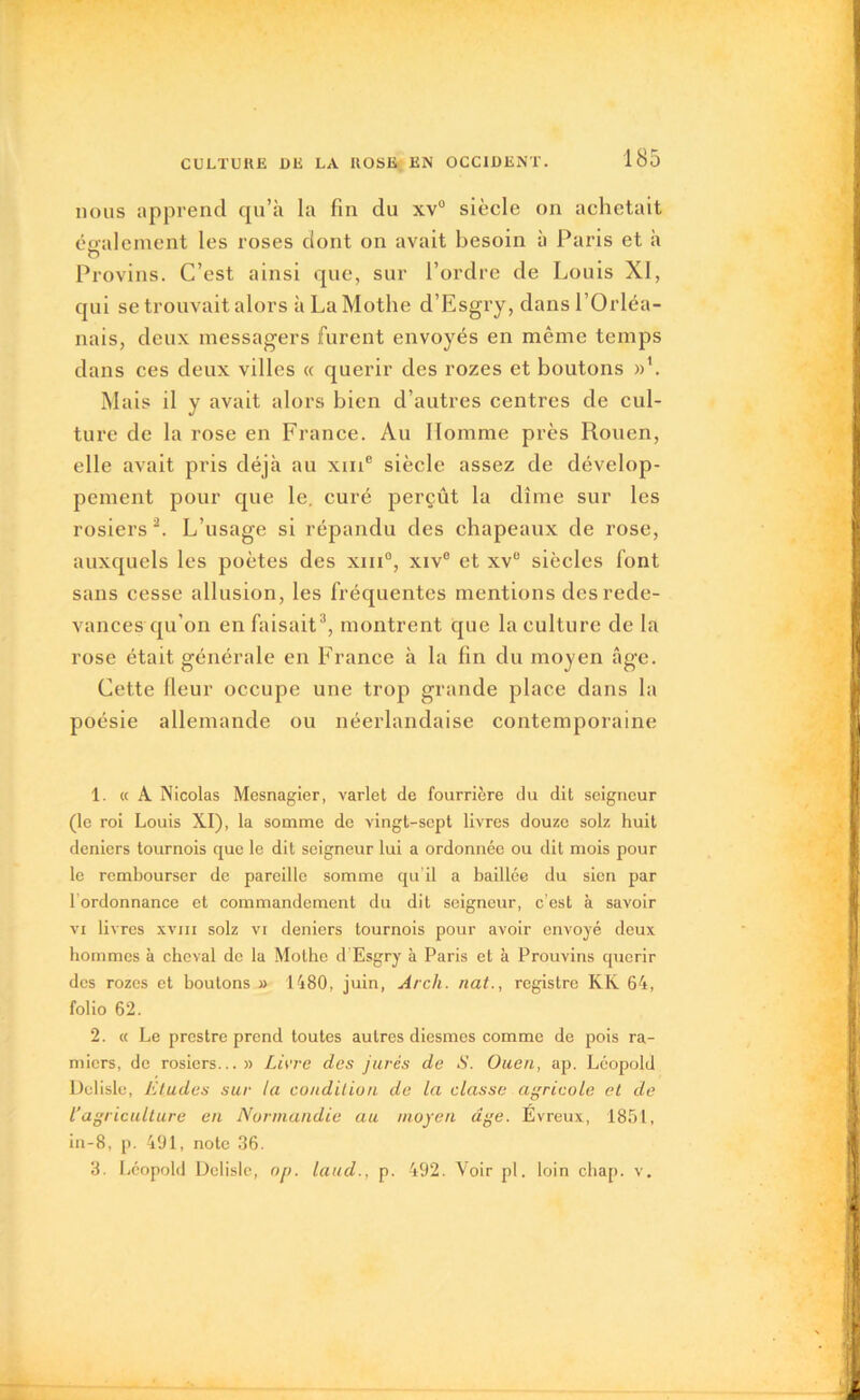 nous apprend qu’à la fin du xv° siècle on achetait également les roses dont on avait besoin à Paris et à O Provins. C’est ainsi que, sur l’ordre de Louis XI, qui se trouvait alors à La Mothe d’Esgry, dans l’Orléa- nais, deux messagers furent envoyés en même temps dans ces deux villes « quérir des rozes et boutons »’. Mais il y avait alors bien d’autres centres de cul- ture de la rose en France. Au Homme près Rouen, elle avait pris déjà au xme siècle assez de dévelop- pement pour que le. curé perçût la dîme sur les rosiers1 2. L’usage si répandu des chapeaux de rose, auxquels les poètes des xin0, xiv° et xve siècles font sans cesse allusion, les fréquentes mentions des rede- vances qu’on en faisait3, montrent que la culture de la rose était générale en France à la fin du moyen âge. Cette (leur occupe une trop grande place dans la poésie allemande ou néerlandaise contemporaine 1. « A Nicolas Mesnagier, varlet de fourrière du dit seigneur (le roi Louis XI), la somme de vingt-sept livres douze solz huit deniers tournois que le dit seigneur lui a ordonnée ou dit mois pour le rembourser de pareille somme qu’il a baillée du sien par lordonnance et commandement du dit seigneur, c’est à savoir vi livres xvm solz vi deniers tournois pour avoir envoyé deux hommes à cheval de la Mothe d Esgry à Paris et à Prouvins quérir des rozes et boutons » 1480, juin, Arch. nat., registre KK 64, folio 62. 2. « Le prestre prend toutes autres diesmes comme de pois ra- miers, de rosiers...» Livre des jurés de S. Ouen, ap. Léopold Delisle, Etudes sur la condition de la classe agricole et de Vagriculture en Normandie au moyen âge. Evreux, 1851, in-8, p. 491, note 36. 3. Léopold Delisle, op. laud., p. 492. Voir pl. loin chap. v.