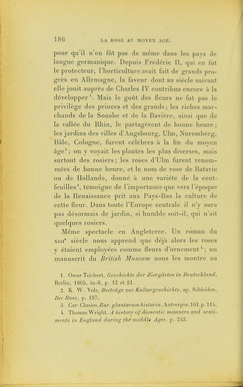 180 pour qu’il n’en fût pas de même dans les pays de langue germanique. Depuis Frédéric 11, qui en fut le protecteur, l’horticulture avait fait de grands pro- grès en Allemagne, la faveur dont au siècle suivant elle jouit auprès de Charles IV contribua encore à la développer'. Mais le goût des fleurs ne fut pas le privilège des princes et des grands; les riches mar- chands de la Souabe et de la Bavière, ainsi que de la vallée du Rhin, le partagèrent de bonne heure ; les jardins des villes d’Augsbourg, Ulm, Nuremberg, Bâle, Cologne, furent célèbres à la fin du moyen âge1 2; on y voyait les plantes les plus diverses, mais surtout des rosiers ; les roses d’Ulm furent renom- mées de bonne heure, et le nom de rose de Batavie ou de Hollande, donné h une variété de la cent- feuilles3 4, témoigne de l’importance que vers l’époque de la Renaissance prit aux Pays-Bas la culture de cette fleur. Dans toute l’Europe centrale il n’y aura pas désormais de jardin, si humble soit-il, qui n’ait quelques rosiers. Même spectacle en Angleterre. Un roman du xme siècle nous apprend que déjà alors les roses y étaient employées comme fleurs d’ornement41 ; un manuscrit du British Muséum nous les montre au 1. Oscar Teichert, Geschichte der Ziergàrten in Dcutschland, Berlin, 1865, in-8, p. 12 et 21. 2. K. W. Yolz, Beitvàge zur Kulturgeschichte, ap. Sckleiden, Die Rose, p. 197. 3. Car: Clasius,Rar. plantarum historia, Àntvcrpiæ,161.p. 111. 4. Thomas Wright, A history of domestic manners and senti- ments in Eu gland during the middle Ages, p. 243.