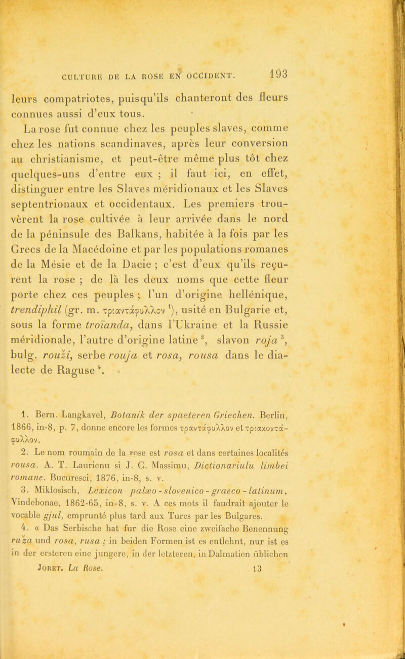 leurs compatriotes, puisqu’ils chanteront des fleurs connues aussi d’eux tous. La rose fut connue chez les peuples slaves, comme chez les nations Scandinaves, après leur conversion au christianisme, et peut-être même plus tôt chez quelques-uns d’entre eux ; il faut ici, en effet, distinguer entre les Slaves méridionaux et les Slaves o septentrionaux et occidentaux. Les premiers trou- vèrent la rose cultivée à leur arrivée dans le nord de la péninsule des Balkans, habitée à la fois par les Grecs de la Macédoine et par les populations romanes de la Mésie et de la Dacie ; c’est d’eux qu’ils reçu- rent la rose ; de là les deux noms que cette fleur porte chez ces peuples ; l’un d’origine hellénique, trendiphil (gr. m. -rptaviaçuXXov ’), usité en Bulgarie et, sous la forme troïanda, dans l’Ukraine et la Russie méridionale, l’autre d’origine latine 1 2, slavon roja 3, bulg. rouzi, serbe rouja et rosa, rousa dans le dia- lecte de Raguse 4. 1. Bern. Langkavel, Botanik der spaeteren Griechen. Berlin, 1866, in-8, p. 7, donne encore les formes xpavxâouXXov etxp'.a/ovxâ- ouXXov. 2. Le nom roumain de la rose est rosa et dans certaines localités rousa. A. T. Laurienu si J. G. Massimu, Dictionariulu limbei romane. Bucuresci, 1876, in-8, s. v. 3. Miklosisch, Lexicon palæo - slovenico - graeco - lalinum. Vindebonae, 1862-65, in-8, s. v. A ces mots il faudrait ajouter le vocable gjul, emprunte plus tard aux Turcs par les Bulgares. 4. « Das Serbische bat fur die Rose eine zvvcifache Benennung ruza und rosa, rusa ; in beiden Formen ist es entlehnt, nur ist es in der ersteren einc jungere, in der letzteren, in Dalmatien üblichcn Joret. La Rose. 13