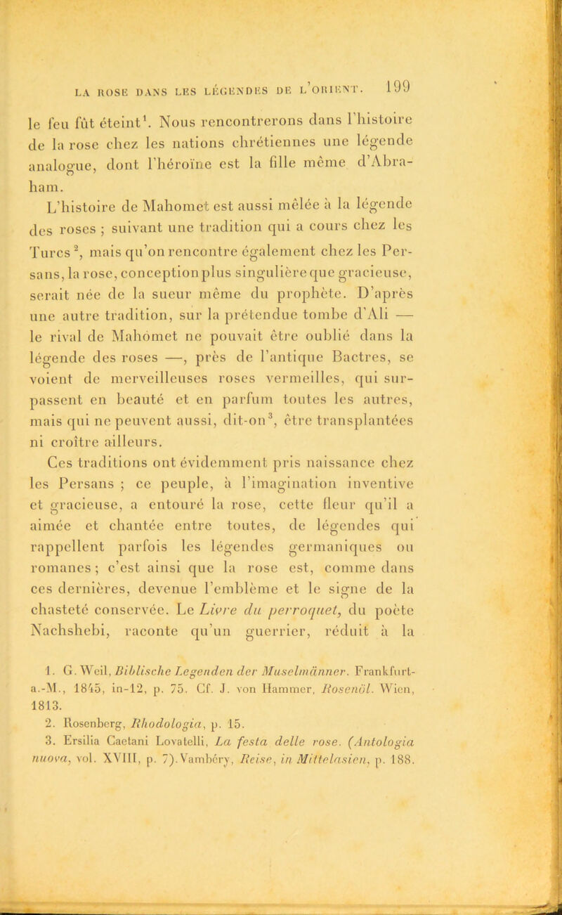 le feu fût éteint1. Nous rencontrerons clans l’histoire de la rose chez les nations chrétiennes une légende analogue, dont l’héroïne est la fille même d’Abra- O 7 ham. L’histoire de Mahomet est aussi mêlée à la légende des roses ; suivant une tradition qui a cours chez les Turcs 2, mais qu’on rencontre également chez les Per- sans, la rose, conception plus singulière que gracieuse, serait née de la sueur même du prophète. D’après une autre tradition, sur la prétendue tombe d'Ali — le rival de Mahomet ne pouvait être oublié dans la légende des roses —, près de l’antique Bactres, se voient de merveilleuses roses vermeilles, qui sur- passent en beauté et en parfum toutes les autres, mais cpii ne peuvent aussi, dit-on3, être transplantées ni croître ailleurs. Ces traditions ont évidemment pris naissance chez les Persans ; ce peuple, à l’imagination inventive et gracieuse, a entouré la rose, cette fleur qu’il a aimée et chantée entre toutes, de légendes qui rappellent parfois les légendes germaniques ou romanes ; c’est ainsi que la rose est, comme dans ces dernières, devenue l’emblème et le signe de la chasteté conservée. Le Livre du perroquet, du poète Nachshebi, raconte qu’un guerrier, réduit à la 1. G. Weil, Biblisclie Legenden der Muselmanner. Frankfurt- a.-M., 1845, in-12, p. 75. Cf. J. von Ilammcr, liosenül. Wien, 1813. 2. Rosenberg, lihodologia, p. 15. 3. Ersilia Caetani Lovatelli, La festa delle rose. (Antologia nuova, vol. XVIII, p. 7). Vambcry, liei.se, in Mittelasi.cn, p. 188.